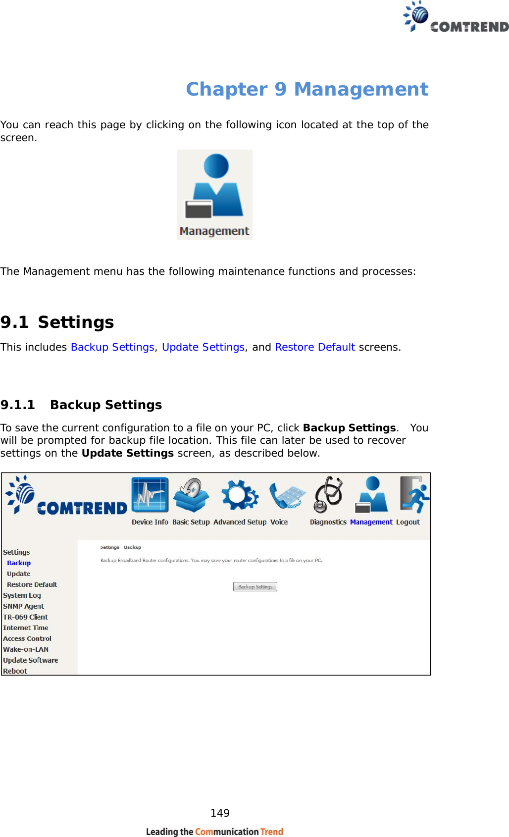    149 Chapter 9 Management You can reach this page by clicking on the following icon located at the top of the screen.    The Management menu has the following maintenance functions and processes:   9.1 Settings This includes Backup Settings, Update Settings, and Restore Default screens.   9.1.1 Backup Settings  To save the current configuration to a file on your PC, click Backup Settings.  You will be prompted for backup file location. This file can later be used to recover settings on the Update Settings screen, as described below.    