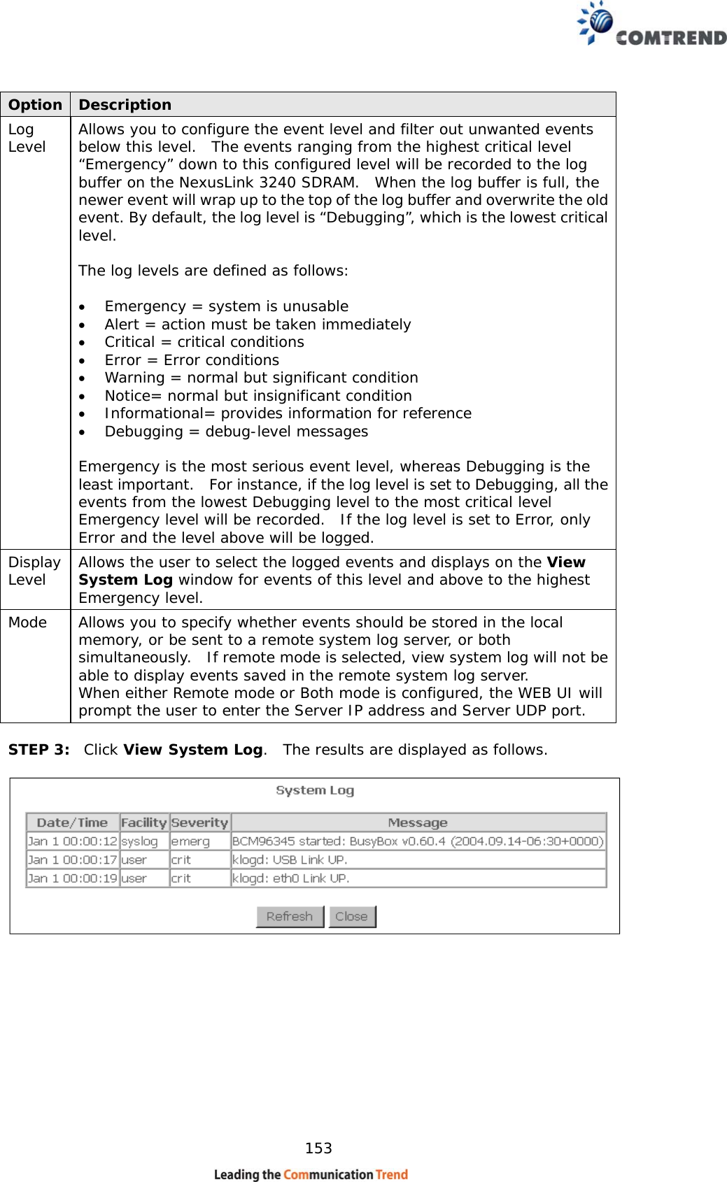    153 Option  Description Log Level  Allows you to configure the event level and filter out unwanted events below this level.  The events ranging from the highest critical level “Emergency” down to this configured level will be recorded to the log buffer on the NexusLink 3240 SDRAM.  When the log buffer is full, the newer event will wrap up to the top of the log buffer and overwrite the old event. By default, the log level is “Debugging”, which is the lowest critical level.   The log levels are defined as follows:  •  Emergency = system is unusable •  Alert = action must be taken immediately •  Critical = critical conditions •  Error = Error conditions •  Warning = normal but significant condition •  Notice= normal but insignificant condition •  Informational= provides information for reference •  Debugging = debug-level messages  Emergency is the most serious event level, whereas Debugging is the least important.   For instance, if the log level is set to Debugging, all the events from the lowest Debugging level to the most critical level Emergency level will be recorded.  If the log level is set to Error, only Error and the level above will be logged. Display Level  Allows the user to select the logged events and displays on the View System Log window for events of this level and above to the highest Emergency level. Mode  Allows you to specify whether events should be stored in the local memory, or be sent to a remote system log server, or both simultaneously.  If remote mode is selected, view system log will not be able to display events saved in the remote system log server.   When either Remote mode or Both mode is configured, the WEB UI will prompt the user to enter the Server IP address and Server UDP port.  STEP 3:  Click View System Log.  The results are displayed as follows.   