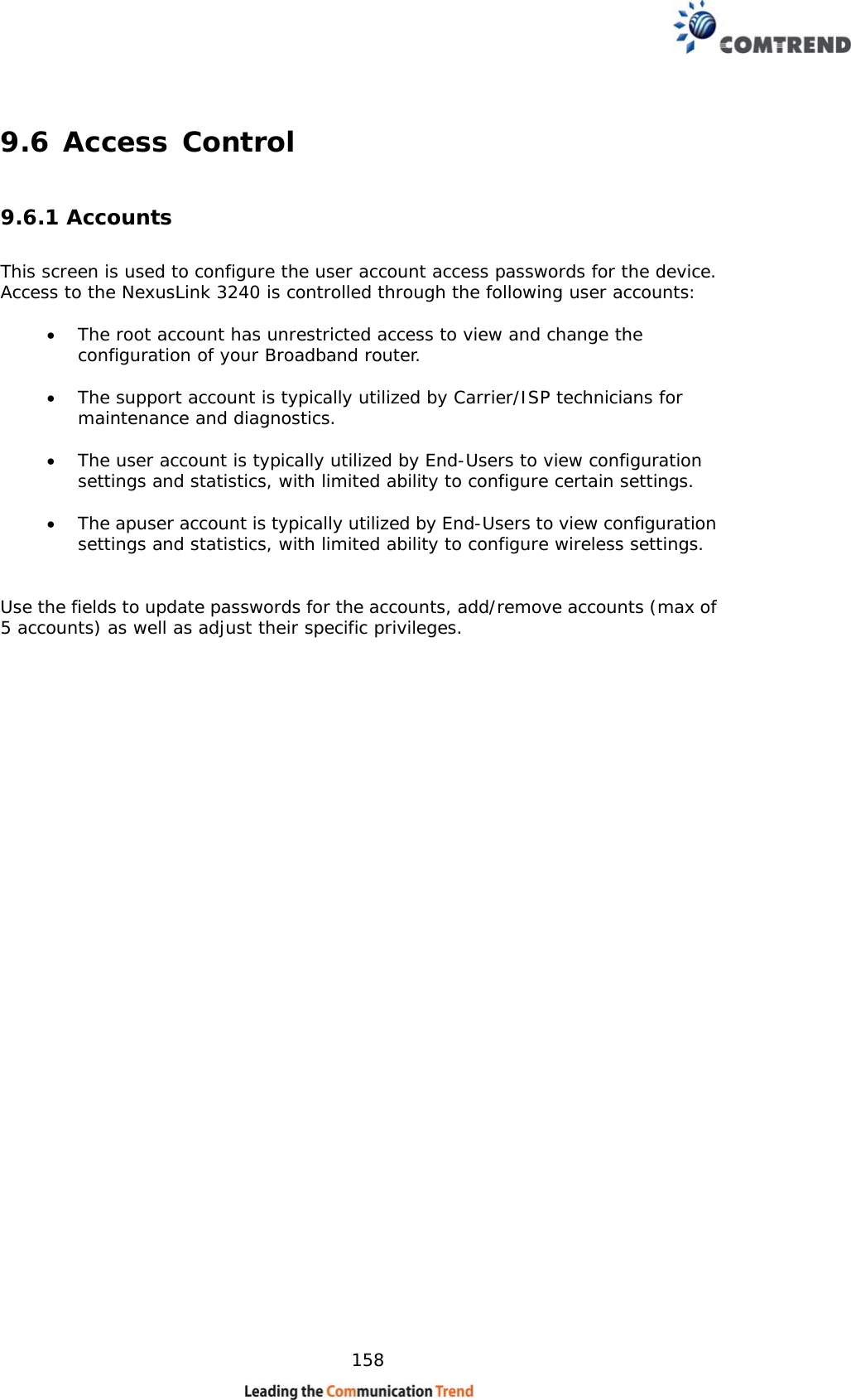    158 9.6 Access Control 9.6.1 Accounts This screen is used to configure the user account access passwords for the device.  Access to the NexusLink 3240 is controlled through the following user accounts:  • The root account has unrestricted access to view and change the configuration of your Broadband router.  • The support account is typically utilized by Carrier/ISP technicians for maintenance and diagnostics.  • The user account is typically utilized by End-Users to view configuration settings and statistics, with limited ability to configure certain settings.  • The apuser account is typically utilized by End-Users to view configuration settings and statistics, with limited ability to configure wireless settings.   Use the fields to update passwords for the accounts, add/remove accounts (max of 5 accounts) as well as adjust their specific privileges.                                  