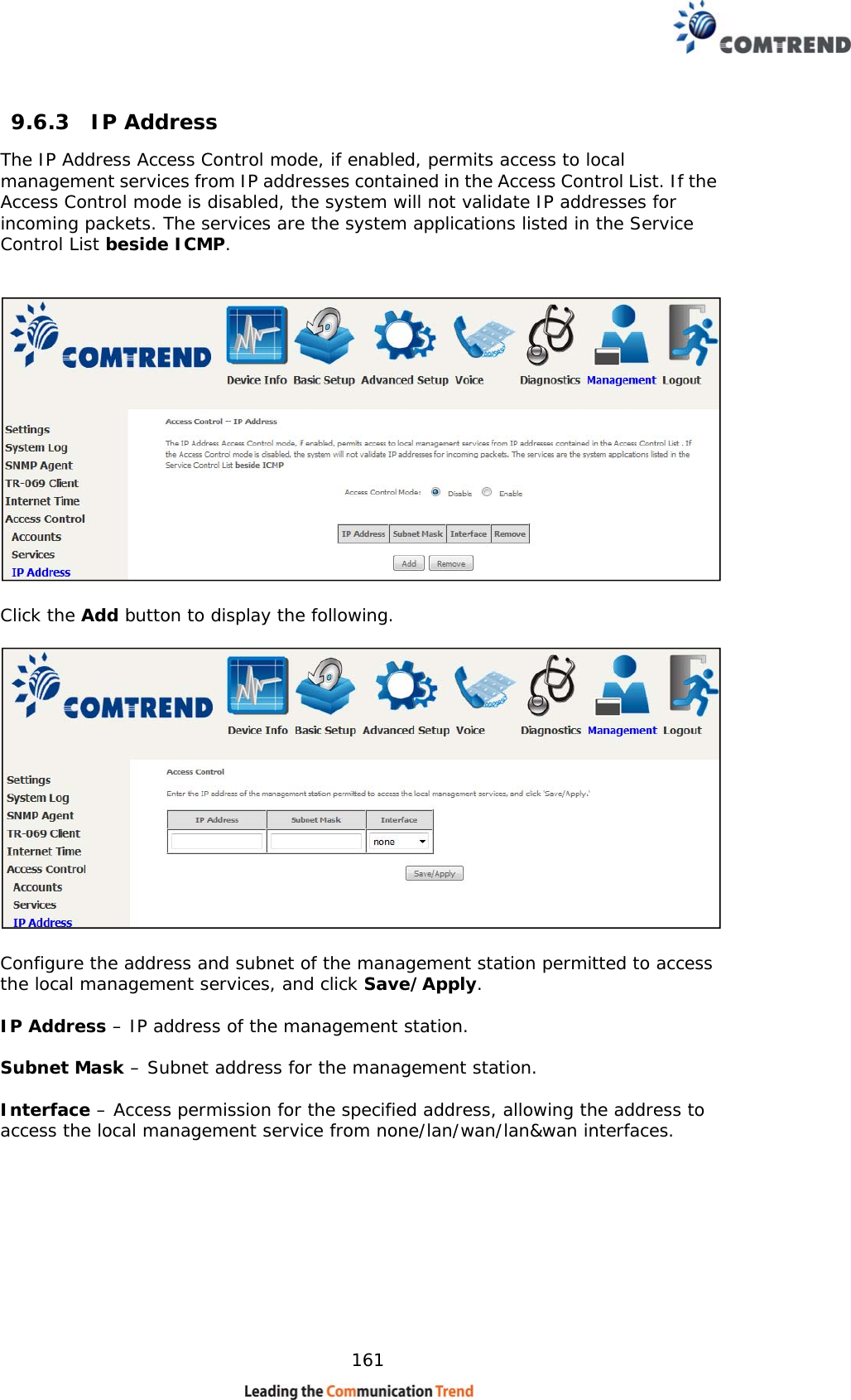    161  9.6.3  IP Address The IP Address Access Control mode, if enabled, permits access to local management services from IP addresses contained in the Access Control List. If the Access Control mode is disabled, the system will not validate IP addresses for incoming packets. The services are the system applications listed in the Service Control List beside ICMP.     Click the Add button to display the following.    Configure the address and subnet of the management station permitted to access the local management services, and click Save/Apply.  IP Address – IP address of the management station.  Subnet Mask – Subnet address for the management station.  Interface – Access permission for the specified address, allowing the address to access the local management service from none/lan/wan/lan&amp;wan interfaces.   