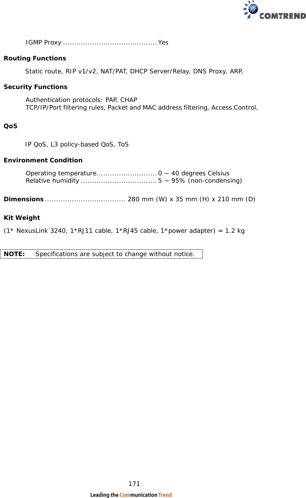    171  IGMP Proxy .......................................... Yes Routing Functions        Static route, RIP v1/v2, NAT/PAT, DHCP Server/Relay, DNS Proxy, ARP,  Security Functions Authentication protocols: PAP, CHAP TCP/IP/Port filtering rules, Packet and MAC address filtering, Access Control,  QoS        IP QoS, L3 policy-based QoS, ToS Environment Condition  Operating temperature ........................... 0 ~ 40 degrees Celsius           Relative humidity .................................. 5 ~ 95% (non-condensing)                        Dimensions .................................... 280 mm (W) x 35 mm (H) x 210 mm (D) Kit Weight (1* NexusLink 3240, 1*RJ11 cable, 1*RJ45 cable, 1*power adapter) = 1.2 kg                            NOTE:   Specifications are subject to change without notice.   