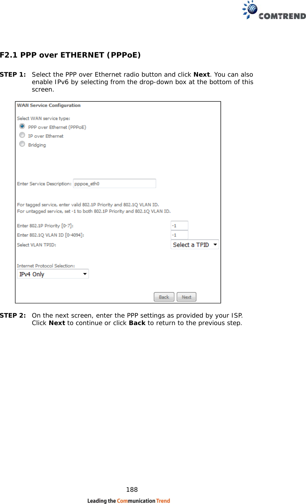    188 F2.1 PPP over ETHERNET (PPPoE) STEP 1:  Select the PPP over Ethernet radio button and click Next. You can also enable IPv6 by selecting from the drop-down box at the bottom of this screen.      STEP 2:  On the next screen, enter the PPP settings as provided by your ISP.  Click Next to continue or click Back to return to the previous step.      