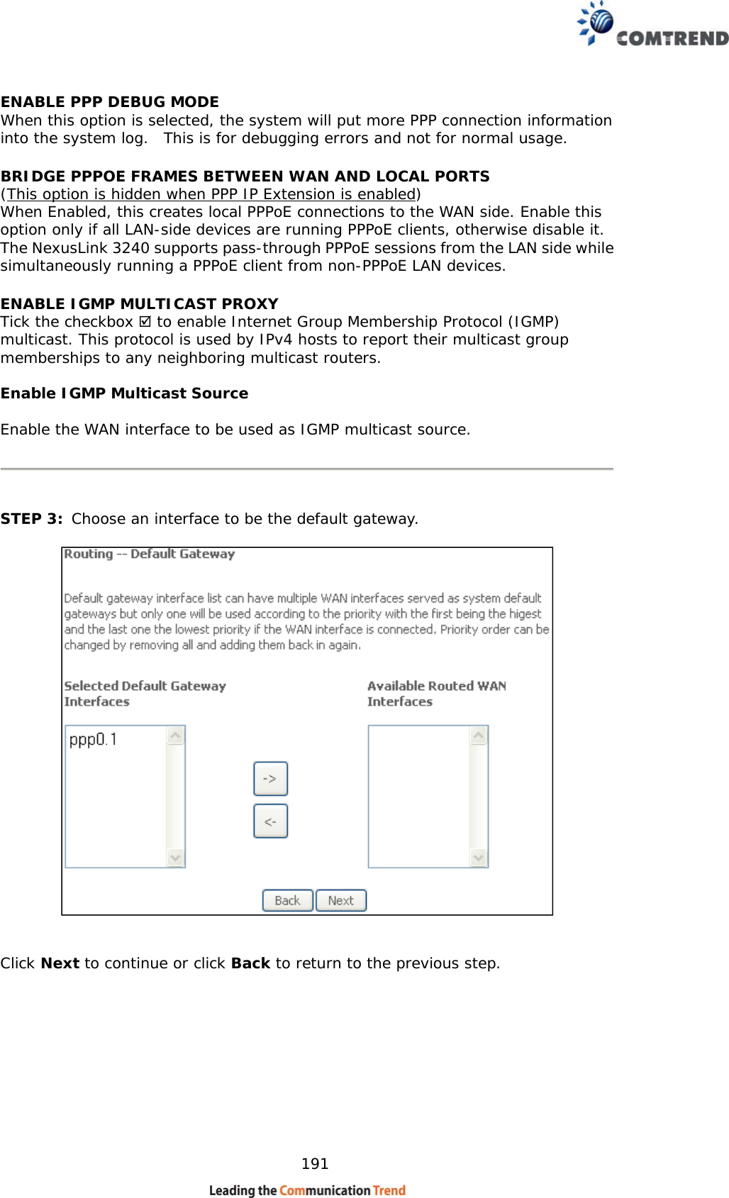    191 ENABLE PPP DEBUG MODE When this option is selected, the system will put more PPP connection information into the system log.  This is for debugging errors and not for normal usage. BRIDGE PPPOE FRAMES BETWEEN WAN AND LOCAL PORTS  (This option is hidden when PPP IP Extension is enabled) When Enabled, this creates local PPPoE connections to the WAN side. Enable this option only if all LAN-side devices are running PPPoE clients, otherwise disable it.  The NexusLink 3240 supports pass-through PPPoE sessions from the LAN side while simultaneously running a PPPoE client from non-PPPoE LAN devices.  ENABLE IGMP MULTICAST PROXY Tick the checkbox  to enable Internet Group Membership Protocol (IGMP) multicast. This protocol is used by IPv4 hosts to report their multicast group memberships to any neighboring multicast routers.  Enable IGMP Multicast Source  Enable the WAN interface to be used as IGMP multicast source.      STEP 3:  Choose an interface to be the default gateway.      Click Next to continue or click Back to return to the previous step.       