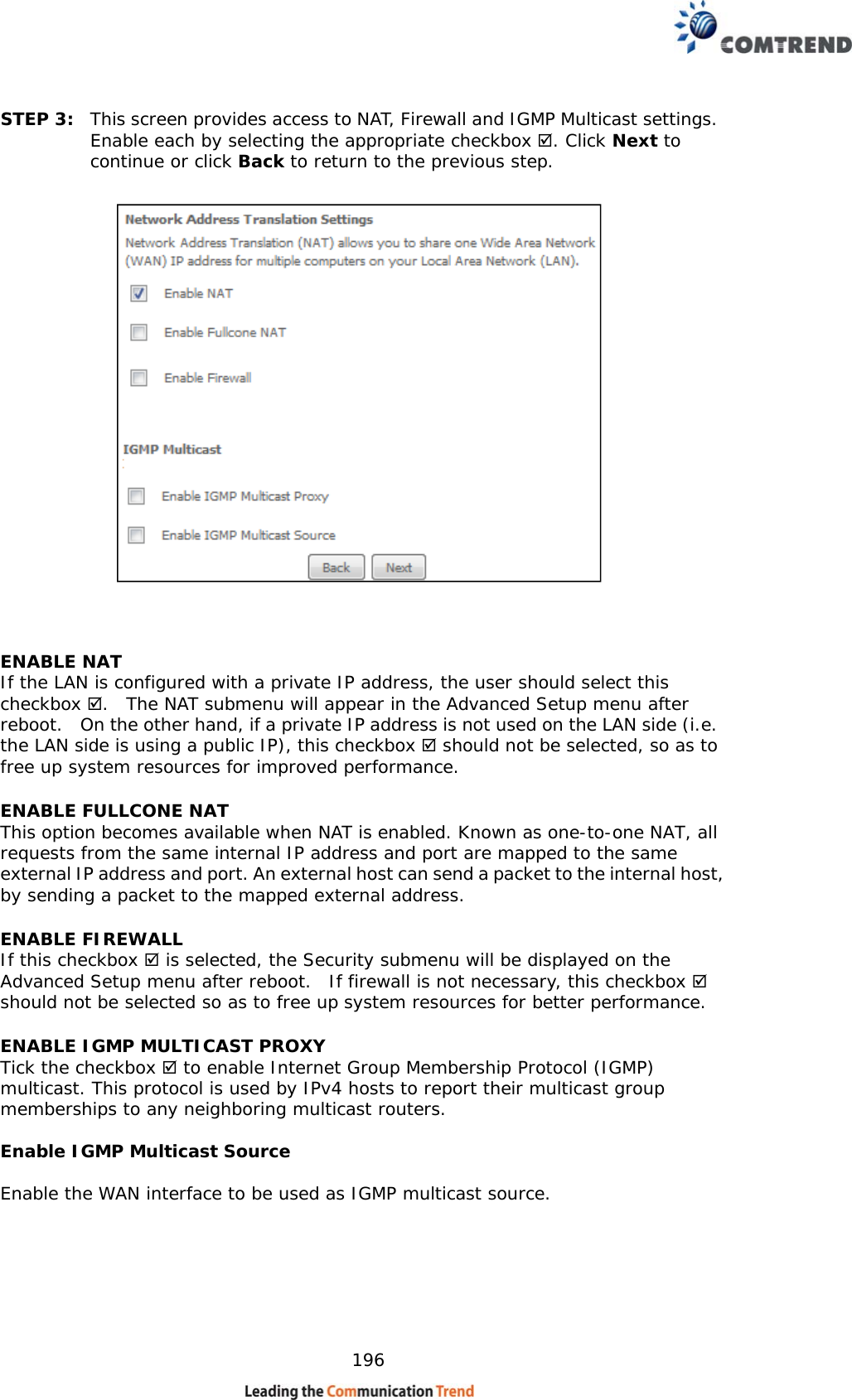    196 STEP 3:  This screen provides access to NAT, Firewall and IGMP Multicast settings. Enable each by selecting the appropriate checkbox . Click Next to continue or click Back to return to the previous step.    ENABLE NAT If the LAN is configured with a private IP address, the user should select this checkbox .  The NAT submenu will appear in the Advanced Setup menu after reboot.   On the other hand, if a private IP address is not used on the LAN side (i.e. the LAN side is using a public IP), this checkbox  should not be selected, so as to free up system resources for improved performance. ENABLE FULLCONE NAT   This option becomes available when NAT is enabled. Known as one-to-one NAT, all requests from the same internal IP address and port are mapped to the same external IP address and port. An external host can send a packet to the internal host, by sending a packet to the mapped external address. ENABLE FIREWALL If this checkbox  is selected, the Security submenu will be displayed on the Advanced Setup menu after reboot.  If firewall is not necessary, this checkbox  should not be selected so as to free up system resources for better performance.   ENABLE IGMP MULTICAST PROXY Tick the checkbox  to enable Internet Group Membership Protocol (IGMP) multicast. This protocol is used by IPv4 hosts to report their multicast group memberships to any neighboring multicast routers.  Enable IGMP Multicast Source  Enable the WAN interface to be used as IGMP multicast source.       