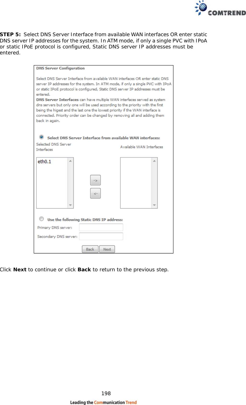    198 STEP 5:  Select DNS Server Interface from available WAN interfaces OR enter static DNS server IP addresses for the system. In ATM mode, if only a single PVC with IPoA or static IPoE protocol is configured, Static DNS server IP addresses must be entered.      Click Next to continue or click Back to return to the previous step.     