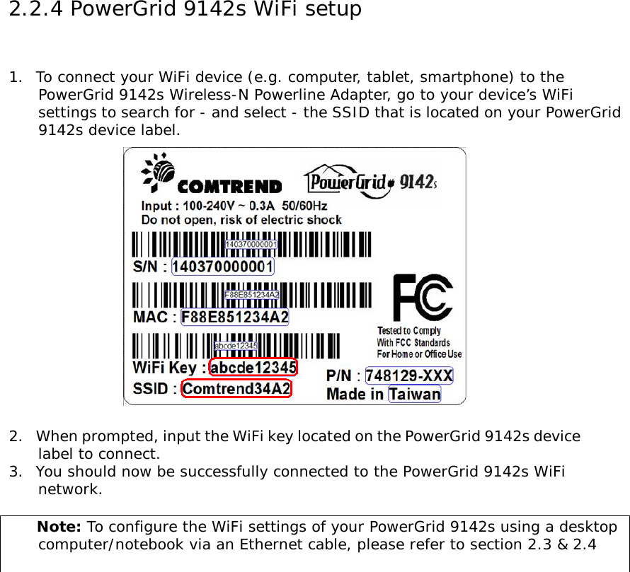 2.2.4 PowerGrid 9142s WiFi setup  1.  To connect your WiFi device (e.g. computer, tablet, smartphone) to the        PowerGrid 9142s Wireless-N Powerline Adapter, go to your device’s WiFi       settings to search for - and select - the SSID that is located on your PowerGrid        9142s device label.   2.  When prompted, input the WiFi key located on the PowerGrid 9142s device       label to connect. 3.  You should now be successfully connected to the PowerGrid 9142s WiFi       network.       Note: To configure the WiFi settings of your PowerGrid 9142s using a desktop       computer/notebook via an Ethernet cable, please refer to section 2.3 &amp; 2.4    