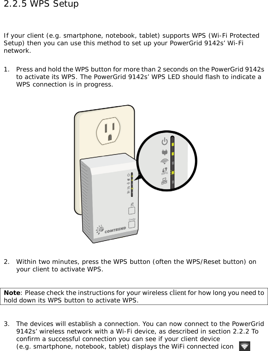 2.2.5 WPS Setup  If your client (e.g. smartphone, notebook, tablet) supports WPS (Wi-Fi Protected Setup) then you can use this method to set up your PowerGrid 9142s’ Wi-Fi network.   1.  Press and hold the WPS button for more than 2 seconds on the PowerGrid 9142s       to activate its WPS. The PowerGrid 9142s’ WPS LED should flash to indicate a      WPS connection is in progress.    2.  Within two minutes, press the WPS button (often the WPS/Reset button) on      your client to activate WPS.   Note: Please check the instructions for your wireless client for how long you need to hold down its WPS button to activate WPS.    3.  The devices will establish a connection. You can now connect to the PowerGrid       9142s’ wireless network with a Wi-Fi device, as described in section 2.2.2 To       confirm a successful connection you can see if your client device       (e.g. smartphone, notebook, tablet) displays the WiFi connected icon      