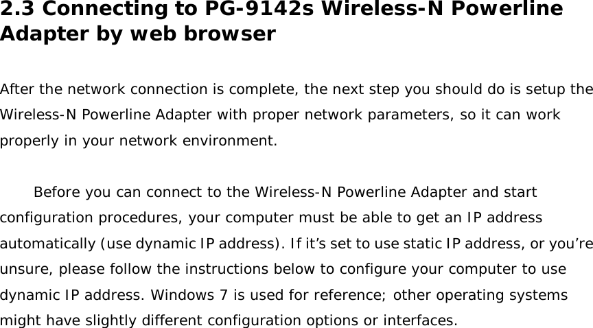 2.3 Connecting to PG-9142s Wireless-N Powerline Adapter by web browser  After the network connection is complete, the next step you should do is setup the Wireless-N Powerline Adapter with proper network parameters, so it can work properly in your network environment.   Before you can connect to the Wireless-N Powerline Adapter and start configuration procedures, your computer must be able to get an IP address automatically (use dynamic IP address). If it’s set to use static IP address, or you’re unsure, please follow the instructions below to configure your computer to use dynamic IP address. Windows 7 is used for reference; other operating systems might have slightly different configuration options or interfaces.   