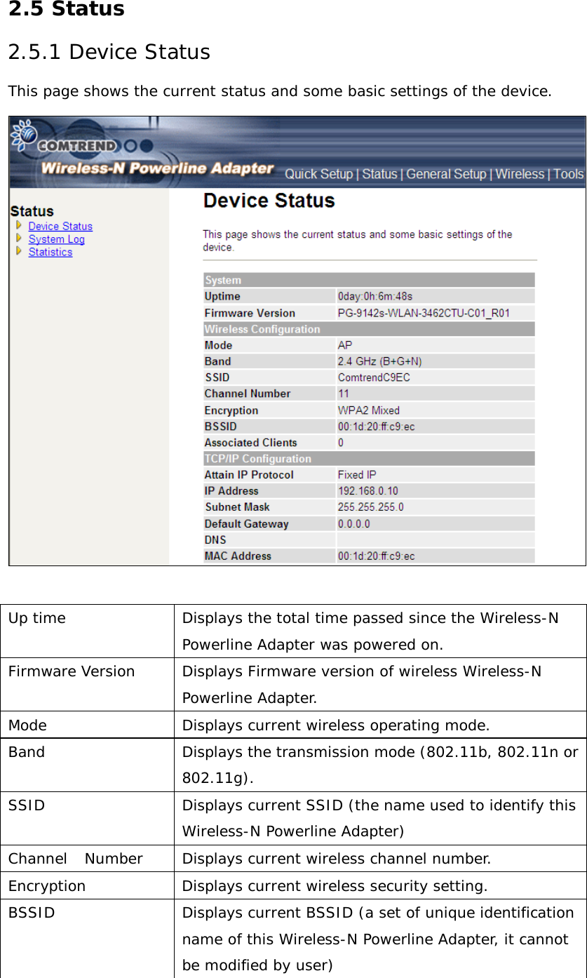 2.5 Status 2.5.1 Device Status This page shows the current status and some basic settings of the device.   Up time Displays the total time passed since the Wireless-N Powerline Adapter was powered on. Firmware Version Displays Firmware version of wireless Wireless-N Powerline Adapter.  Mode Displays current wireless operating mode. Band Displays the transmission mode (802.11b, 802.11n or 802.11g).  SSID Displays current SSID (the name used to identify this Wireless-N Powerline Adapter)  Channel   Number Displays current wireless channel number. Encryption Displays current wireless security setting. BSSID Displays current BSSID (a set of unique identification name of this Wireless-N Powerline Adapter, it cannot be modified by user) 