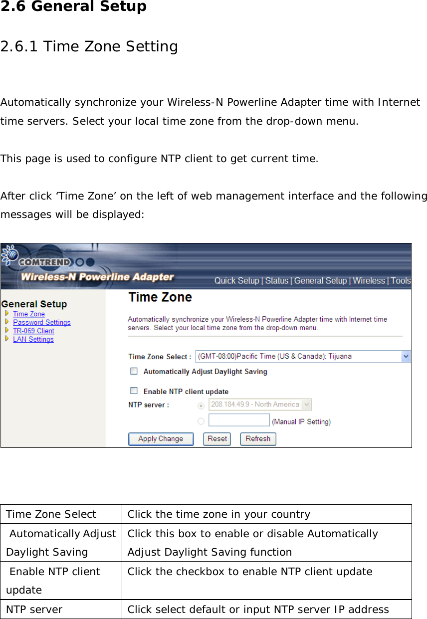 2.6 General Setup 2.6.1 Time Zone Setting  Automatically synchronize your Wireless-N Powerline Adapter time with Internet time servers. Select your local time zone from the drop-down menu.  This page is used to configure NTP client to get current time.  After click ‘Time Zone’ on the left of web management interface and the following messages will be displayed:      Time Zone Select Click the time zone in your country  Automatically Adjust Daylight Saving Click this box to enable or disable Automatically Adjust Daylight Saving function  Enable NTP client update Click the checkbox to enable NTP client update NTP server Click select default or input NTP server IP address   
