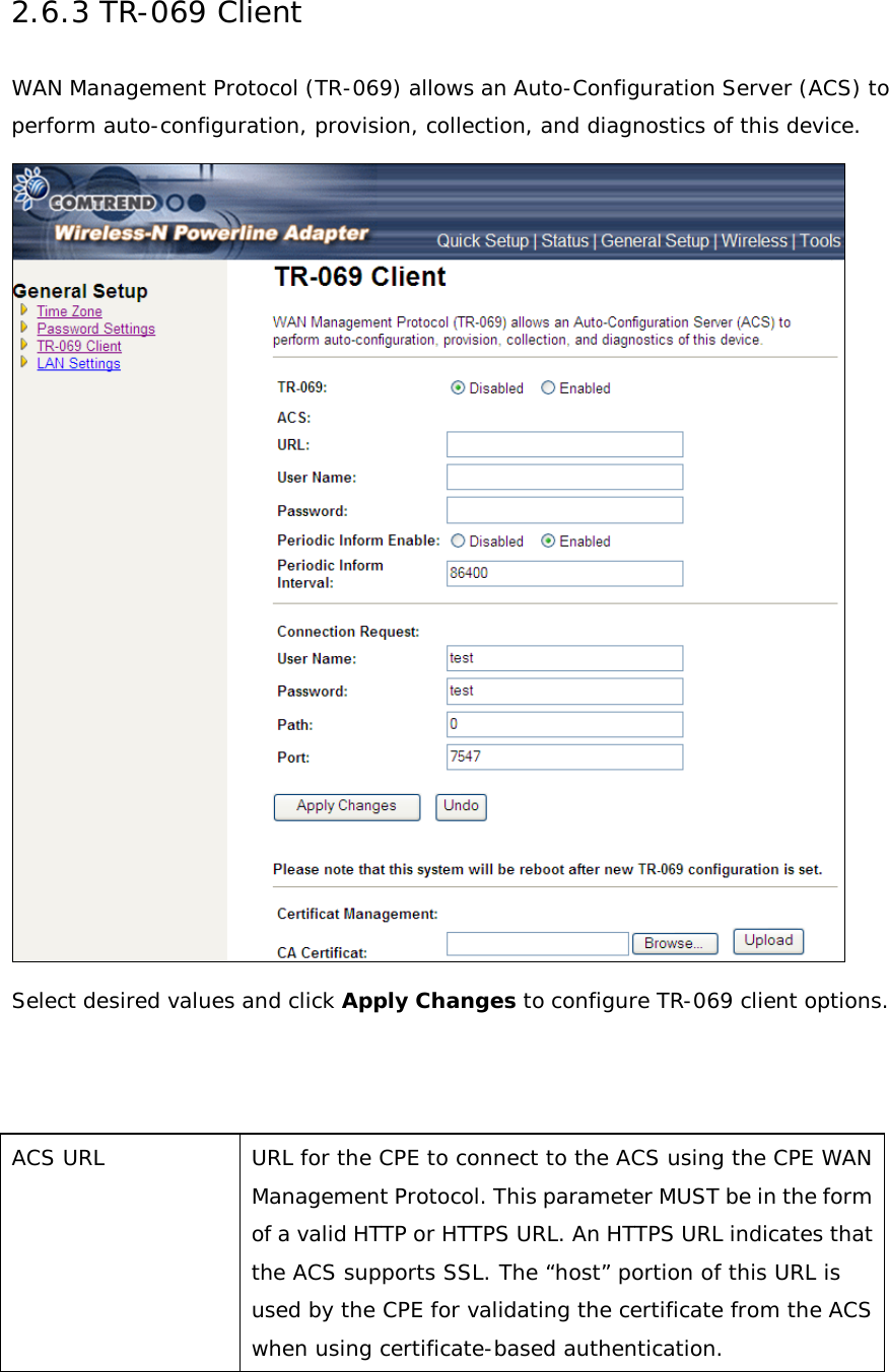2.6.3 TR-069 Client WAN Management Protocol (TR-069) allows an Auto-Configuration Server (ACS) to perform auto-configuration, provision, collection, and diagnostics of this device.   Select desired values and click Apply Changes to configure TR-069 client options.    ACS URL URL for the CPE to connect to the ACS using the CPE WAN Management Protocol. This parameter MUST be in the form of a valid HTTP or HTTPS URL. An HTTPS URL indicates that the ACS supports SSL. The “host” portion of this URL is used by the CPE for validating the certificate from the ACS when using certificate-based authentication. 