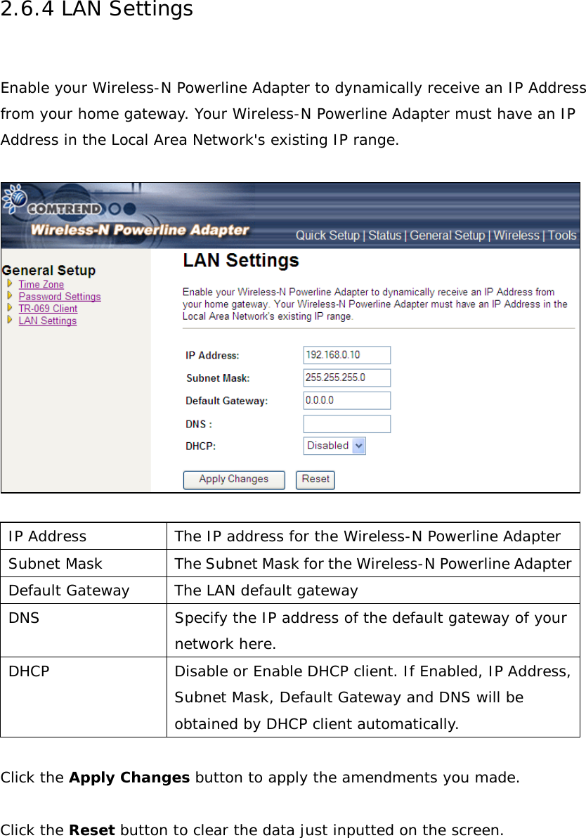 2.6.4 LAN Settings  Enable your Wireless-N Powerline Adapter to dynamically receive an IP Address from your home gateway. Your Wireless-N Powerline Adapter must have an IP Address in the Local Area Network&apos;s existing IP range.    IP Address The IP address for the Wireless-N Powerline Adapter Subnet Mask The Subnet Mask for the Wireless-N Powerline Adapter Default Gateway The LAN default gateway DNS Specify the IP address of the default gateway of your network here. DHCP Disable or Enable DHCP client. If Enabled, IP Address, Subnet Mask, Default Gateway and DNS will be obtained by DHCP client automatically.  Click the Apply Changes button to apply the amendments you made.   Click the Reset button to clear the data just inputted on the screen.  