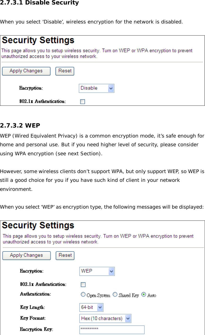 2.7.3.1 Disable Security  When you select ‘Disable’, wireless encryption for the network is disabled.    2.7.3.2 WEP WEP (Wired Equivalent Privacy) is a common encryption mode, it’s safe enough for home and personal use. But if you need higher level of security, please consider using WPA encryption (see next Section).   However, some wireless clients don’t support WPA, but only support WEP, so WEP is still a good choice for you if you have such kind of client in your network environment.  When you select ‘WEP’ as encryption type, the following messages will be displayed:   