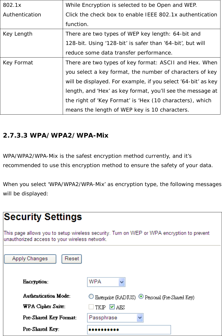   802.1x Authentication While Encryption is selected to be Open and WEP. Click the check box to enable IEEE 802.1x authentication function. Key Length There are two types of WEP key length: 64-bit and 128-bit. Using ‘128-bit’ is safer than ’64-bit’, but will reduce some data transfer performance. Key Format There are two types of key format: ASCII and Hex. When you select a key format, the number of characters of key will be displayed. For example, if you select ’64-bit’ as key length, and ‘Hex’ as key format, you’ll see the message at the right of ‘Key Format’ is ‘Hex (10 characters), which means the length of WEP key is 10 characters.  2.7.3.3 WPA/WPA2/WPA-Mix  WPA/WPA2/WPA-Mix is the safest encryption method currently, and it’s recommended to use this encryption method to ensure the safety of your data.  When you select ‘WPA/WPA2/WPA-Mix’ as encryption type, the following messages will be displayed:   