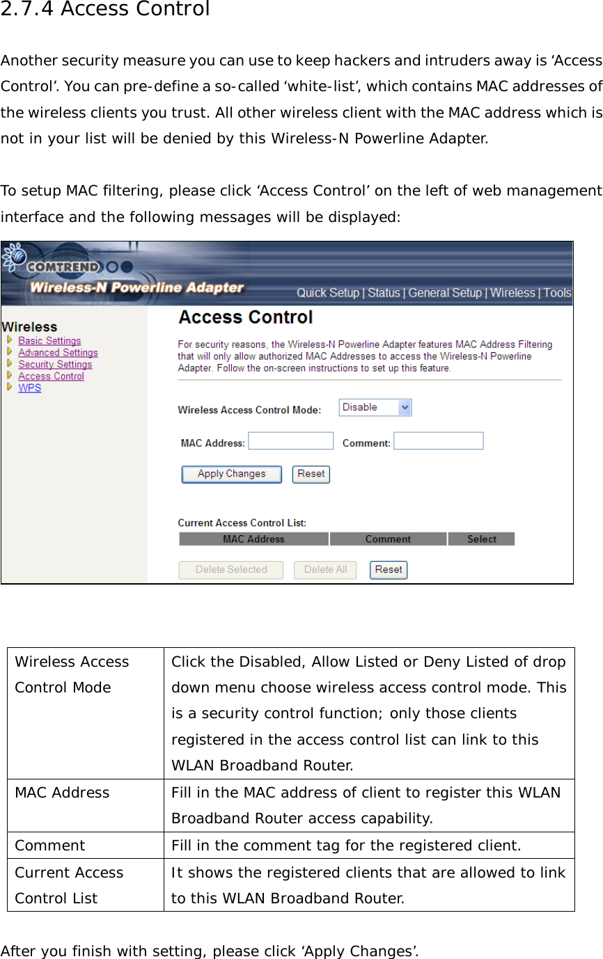 2.7.4 Access Control Another security measure you can use to keep hackers and intruders away is ‘Access Control’. You can pre-define a so-called ‘white-list’, which contains MAC addresses of the wireless clients you trust. All other wireless client with the MAC address which is not in your list will be denied by this Wireless-N Powerline Adapter.  To setup MAC filtering, please click ‘Access Control’ on the left of web management interface and the following messages will be displayed:    Wireless Access Control Mode Click the Disabled, Allow Listed or Deny Listed of drop down menu choose wireless access control mode. This is a security control function; only those clients registered in the access control list can link to this WLAN Broadband Router. MAC Address Fill in the MAC address of client to register this WLAN Broadband Router access capability. Comment Fill in the comment tag for the registered client. Current Access Control List It shows the registered clients that are allowed to link to this WLAN Broadband Router.  After you finish with setting, please click ‘Apply Changes’.  