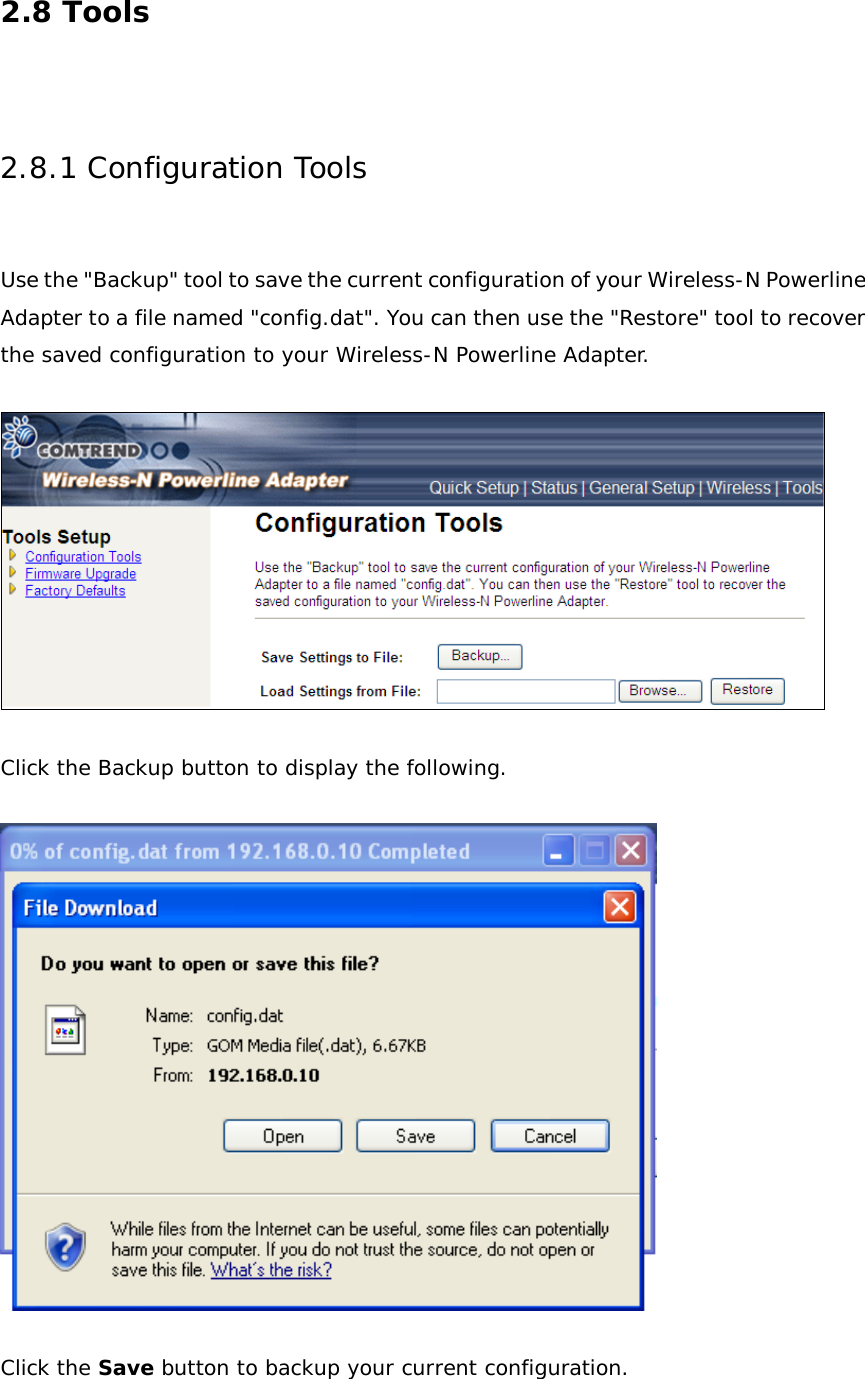 2.8 Tools  2.8.1 Configuration Tools  Use the &quot;Backup&quot; tool to save the current configuration of your Wireless-N Powerline Adapter to a file named &quot;config.dat&quot;. You can then use the &quot;Restore&quot; tool to recover the saved configuration to your Wireless-N Powerline Adapter.    Click the Backup button to display the following.    Click the Save button to backup your current configuration. 