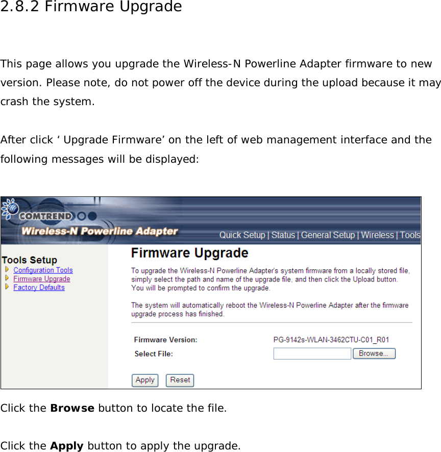2.8.2 Firmware Upgrade  This page allows you upgrade the Wireless-N Powerline Adapter firmware to new version. Please note, do not power off the device during the upload because it may crash the system.  After click ‘ Upgrade Firmware’ on the left of web management interface and the following messages will be displayed:   Click the Browse button to locate the file.  Click the Apply button to apply the upgrade.     