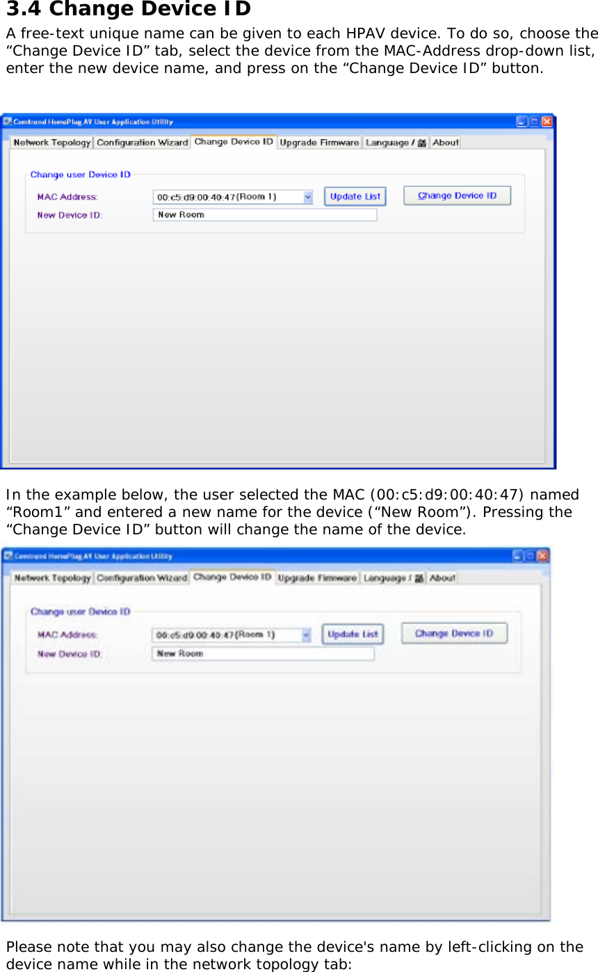 3.4 Change Device ID A free-text unique name can be given to each HPAV device. To do so, choose the “Change Device ID” tab, select the device from the MAC-Address drop-down list, enter the new device name, and press on the “Change Device ID” button.                          In the example below, the user selected the MAC (00:c5:d9:00:40:47) named “Room1” and entered a new name for the device (“New Room”). Pressing the “Change Device ID” button will change the name of the device.                        Please note that you may also change the device&apos;s name by left-clicking on the device name while in the network topology tab: 
