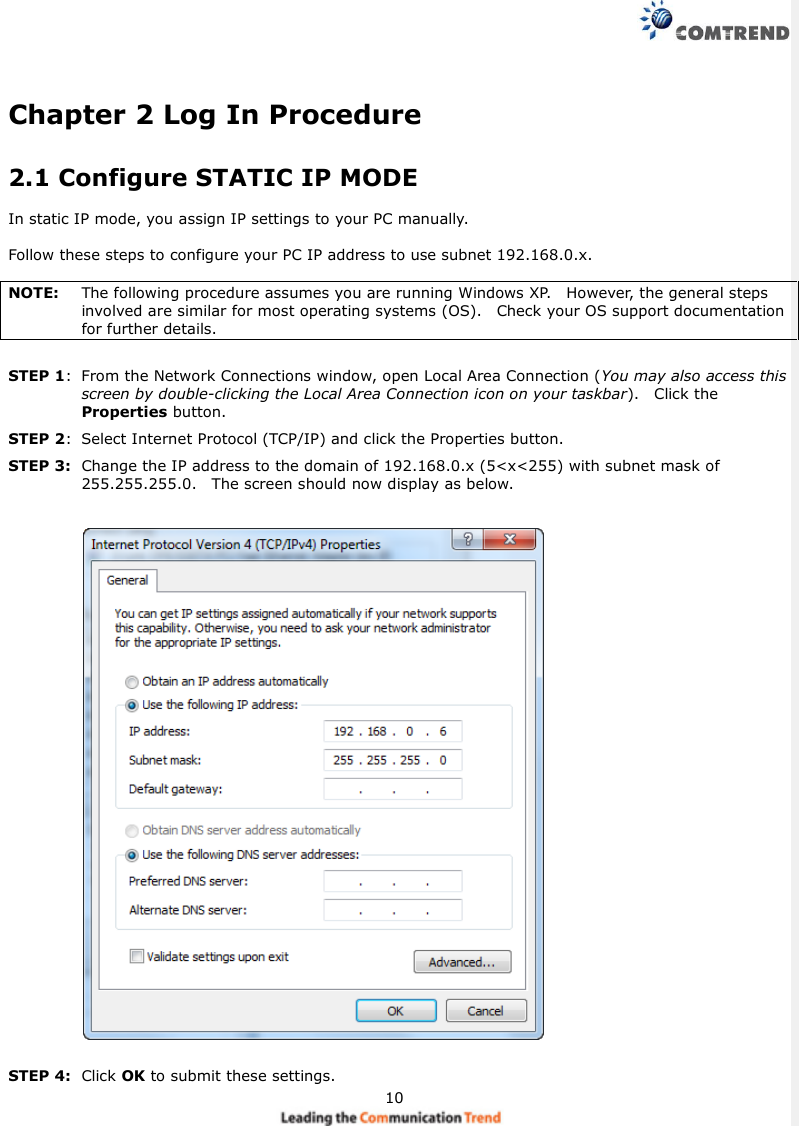 10Chapter 2 Log In Procedure2.1 Configure STATIC IP MODEIn static IP mode, you assign IP settings to your PC manually.Follow these steps to configure your PC IP address to use subnet 192.168.0.x.NOTE: The following procedure assumes you are running Windows XP. However, the general stepsinvolved are similar for most operating systems (OS). Check your OS support documentationfor further details.STEP 1: From the Network Connections window, open Local Area Connection (You may also access thisscreen by double-clicking the Local Area Connection icon on your taskbar). Click theProperties button.STEP 2: Select Internet Protocol (TCP/IP) and click the Properties button.STEP 3: Change the IP address to the domain of 192.168.0.x (5&lt;x&lt;255) with subnet mask of255.255.255.0. The screen should now display as below.STEP 4: Click OK to submit these settings.