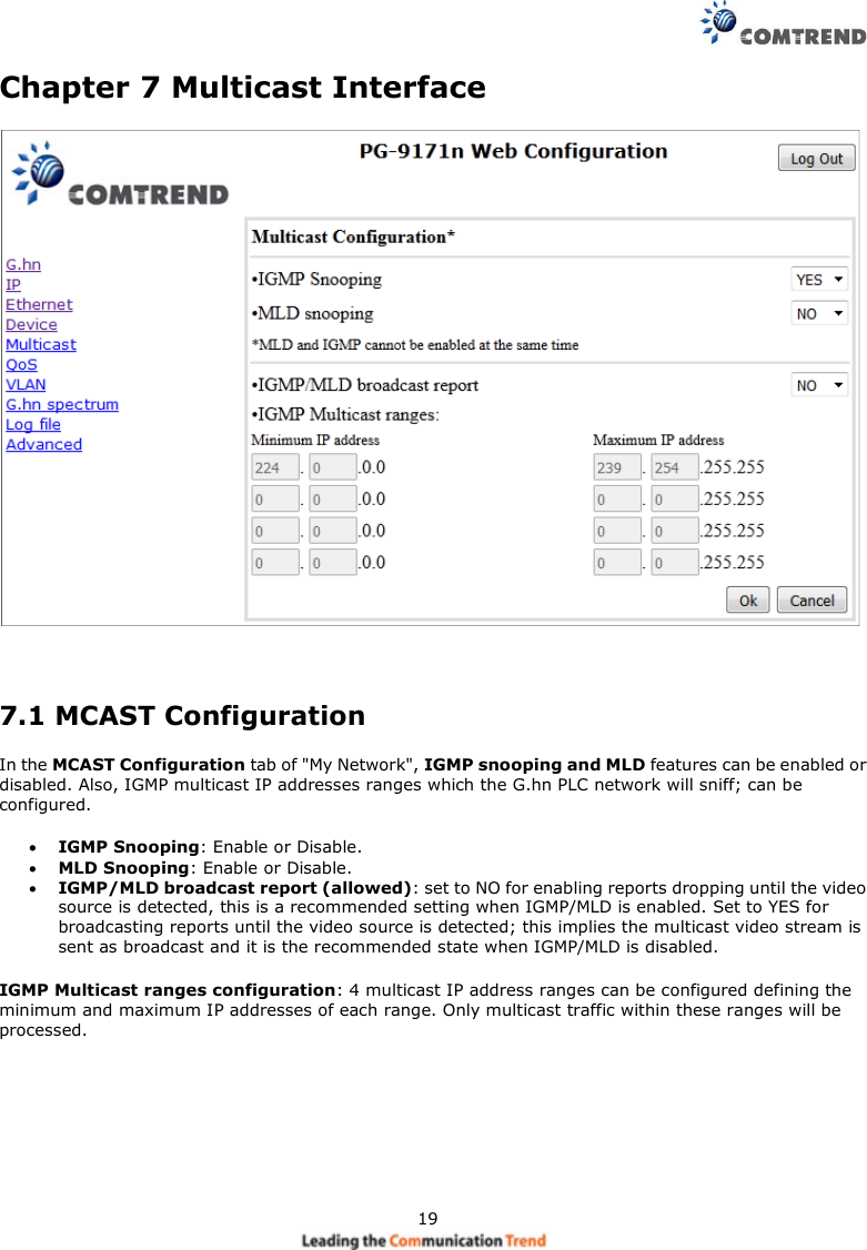 19Chapter 7 Multicast Interface7.1 MCAST ConfigurationIn the MCAST Configuration tab of &quot;My Network&quot;, IGMP snooping and MLD features can be enabled ordisabled. Also, IGMP multicast IP addresses ranges which the G.hn PLC network will sniff; can beconfigured.IGMP Snooping: Enable or Disable.MLD Snooping: Enable or Disable.IGMP/MLD broadcast report (allowed): set to NO for enabling reports dropping until the videosource is detected, this is a recommended setting when IGMP/MLD is enabled. Set to YES forbroadcasting reports until the video source is detected; this implies the multicast video stream issent as broadcast and it is the recommended state when IGMP/MLD is disabled.IGMP Multicast ranges configuration: 4 multicast IP address ranges can be configured defining theminimum and maximum IP addresses of each range. Only multicast traffic within these ranges will beprocessed.