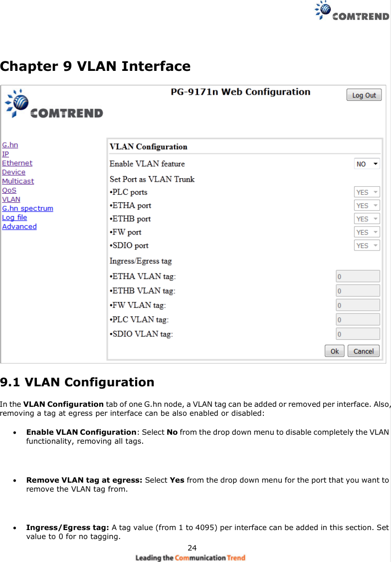24Chapter 9 VLAN Interface9.1 VLAN ConfigurationIn the VLAN Configuration tab of one G.hn node, a VLAN tag can be added or removed per interface. Also,removing a tag at egress per interface can be also enabled or disabled:Enable VLAN Configuration: Select No from the drop down menu to disable completely the VLANfunctionality, removing all tags.Remove VLAN tag at egress: Select Yes from the drop down menu for the port that you want toremove the VLAN tag from.Ingress/Egress tag: A tag value (from 1 to 4095) per interface can be added in this section. Setvalue to 0 for no tagging.