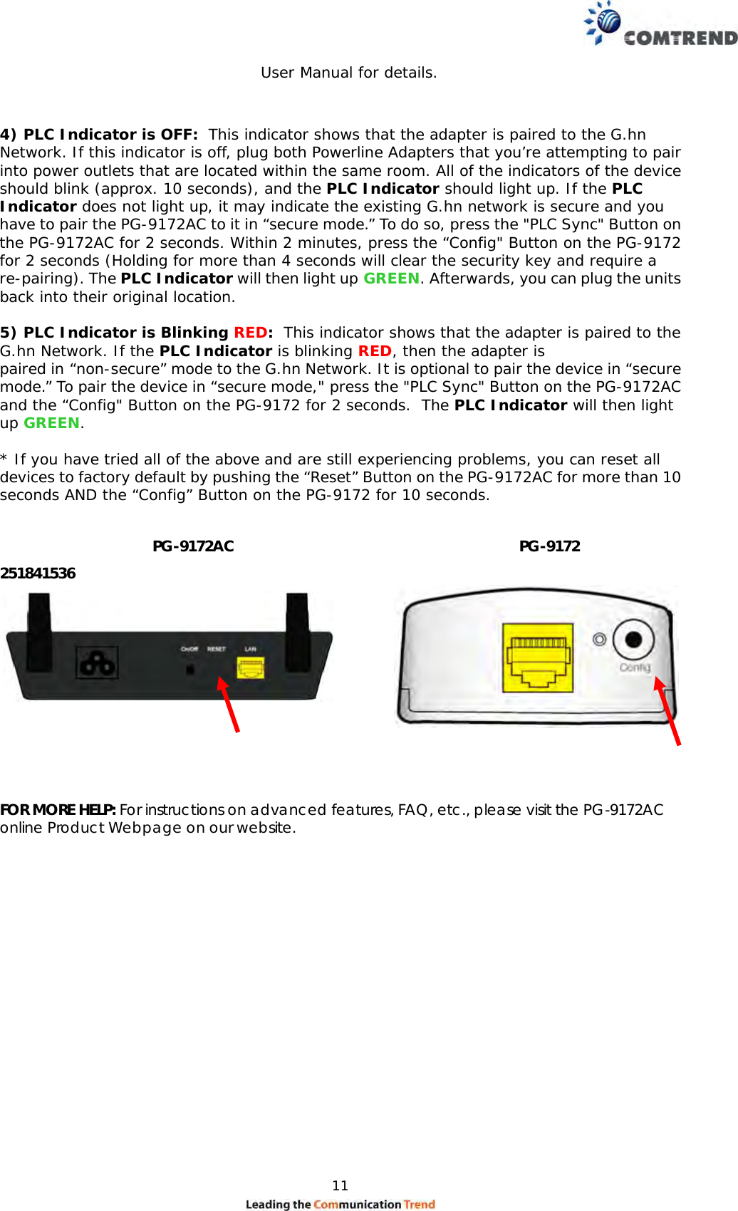  11                                                    User Manual for details.   4) PLC Indicator is OFF:  This indicator shows that the adapter is paired to the G.hn Network. If this indicator is off, plug both Powerline Adapters that you’re attempting to pair into power outlets that are located within the same room. All of the indicators of the device should blink (approx. 10 seconds), and the PLC Indicator should light up. If the PLC Indicator does not light up, it may indicate the existing G.hn network is secure and you have to pair the PG-9172AC to it in “secure mode.” To do so, press the &quot;PLC Sync&quot; Button on the PG-9172AC for 2 seconds. Within 2 minutes, press the “Config&quot; Button on the PG-9172 for 2 seconds (Holding for more than 4 seconds will clear the security key and require a re-pairing). The PLC Indicator will then light up GREEN. Afterwards, you can plug the units back into their original location.  5) PLC Indicator is Blinking RED:  This indicator shows that the adapter is paired to the G.hn Network. If the PLC Indicator is blinking RED, then the adapter is paired in “non-secure” mode to the G.hn Network. It is optional to pair the device in “secure mode.” To pair the device in “secure mode,&quot; press the &quot;PLC Sync&quot; Button on the PG-9172AC and the “Config&quot; Button on the PG-9172 for 2 seconds.  The PLC Indicator will then light up GREEN.  * If you have tried all of the above and are still experiencing problems, you can reset all devices to factory default by pushing the “Reset” Button on the PG-9172AC for more than 10 seconds AND the “Config” Button on the PG-9172 for 10 seconds.     251841536      FOR MORE HELP: For instructions on advanced features, FAQ, etc., please visit the PG-9172AC online Product Webpage on our website.             PG-9172AC  PG-9172 