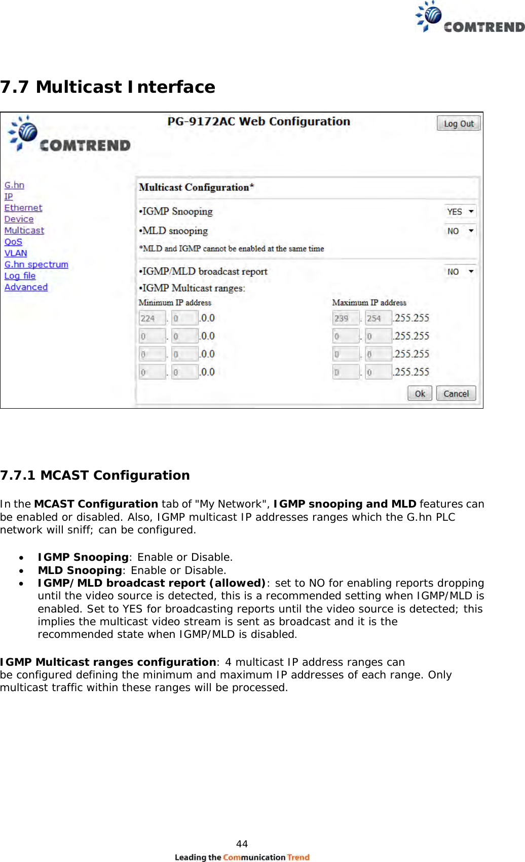  44   7.7 Multicast Interface    7.7.1 MCAST Configuration  In the MCAST Configuration tab of &quot;My Network&quot;, IGMP snooping and MLD features can be enabled or disabled. Also, IGMP multicast IP addresses ranges which the G.hn PLC network will sniff; can be configured.   IGMP Snooping: Enable or Disable.  MLD Snooping: Enable or Disable.  IGMP/MLD broadcast report (allowed): set to NO for enabling reports dropping until the video source is detected, this is a recommended setting when IGMP/MLD is enabled. Set to YES for broadcasting reports until the video source is detected; this implies the multicast video stream is sent as broadcast and it is the recommended state when IGMP/MLD is disabled.  IGMP Multicast ranges configuration: 4 multicast IP address ranges can be configured defining the minimum and maximum IP addresses of each range. Only multicast traffic within these ranges will be processed.  