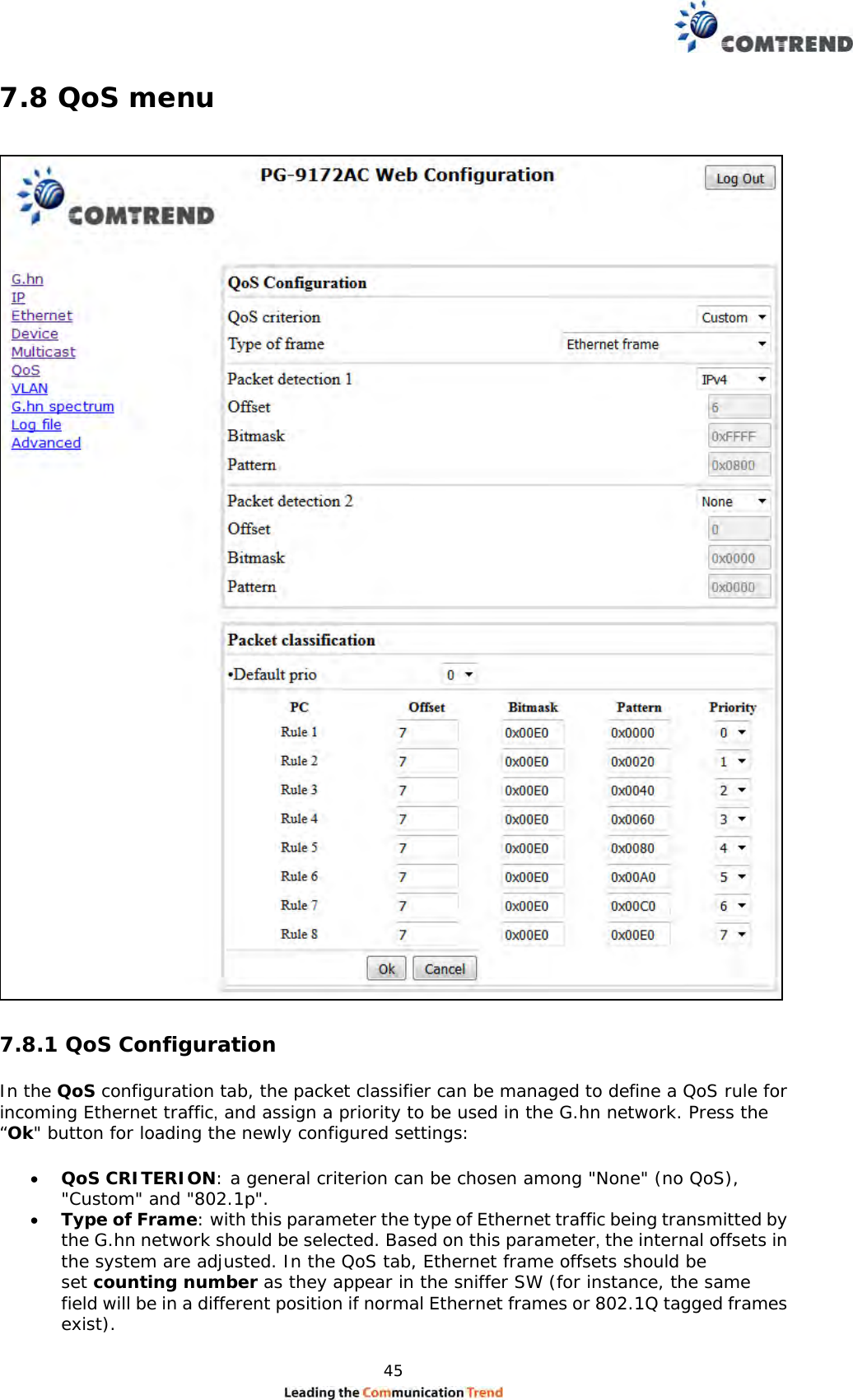  45  7.8 QoS menu   7.8.1 QoS Configuration  In the QoS configuration tab, the packet classifier can be managed to define a QoS rule for incoming Ethernet traffic, and assign a priority to be used in the G.hn network. Press the “Ok&quot; button for loading the newly configured settings:   QoS CRITERION: a general criterion can be chosen among &quot;None&quot; (no QoS), &quot;Custom&quot; and &quot;802.1p&quot;.   Type of Frame: with this parameter the type of Ethernet traffic being transmitted by the G.hn network should be selected. Based on this parameter, the internal offsets in the system are adjusted. In the QoS tab, Ethernet frame offsets should be set counting number as they appear in the sniffer SW (for instance, the same field will be in a different position if normal Ethernet frames or 802.1Q tagged frames exist).  