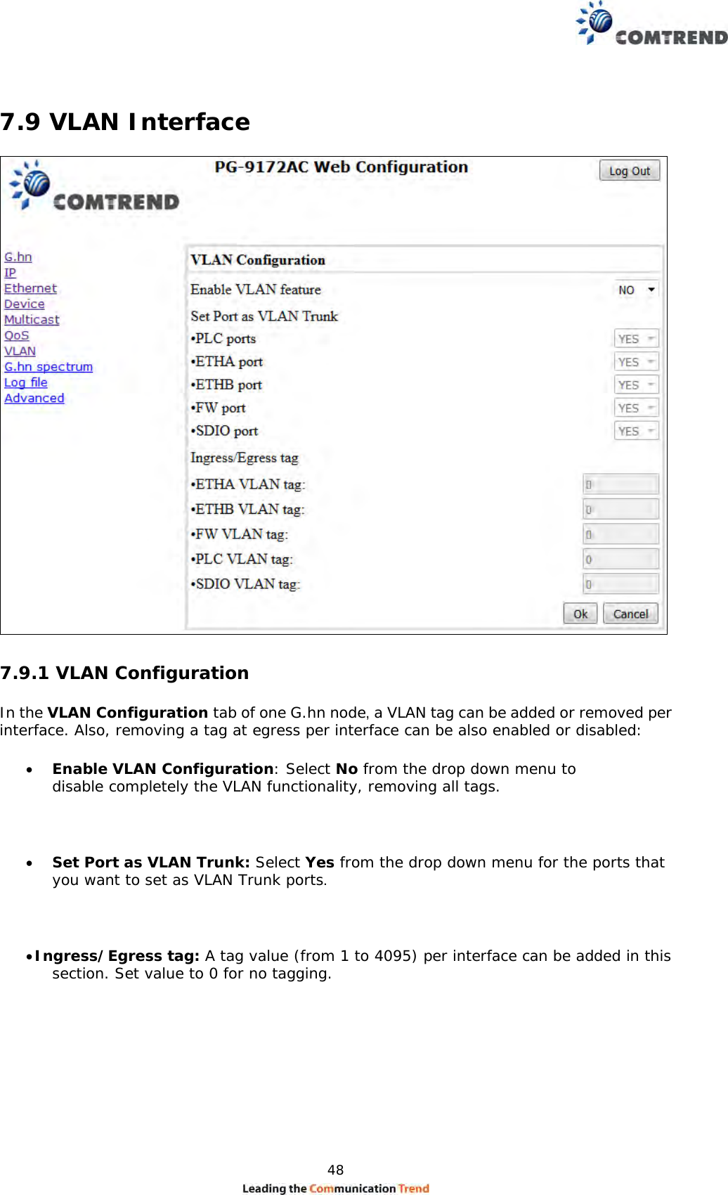  48    7.9 VLAN Interface   7.9.1 VLAN Configuration  In the VLAN Configuration tab of one G.hn node, a VLAN tag can be added or removed per interface. Also, removing a tag at egress per interface can be also enabled or disabled:   Enable VLAN Configuration: Select No from the drop down menu to disable completely the VLAN functionality, removing all tags.    Set Port as VLAN Trunk: Select Yes from the drop down menu for the ports that you want to set as VLAN Trunk ports.   Ingress/Egress tag: A tag value (from 1 to 4095) per interface can be added in this section. Set value to 0 for no tagging. 