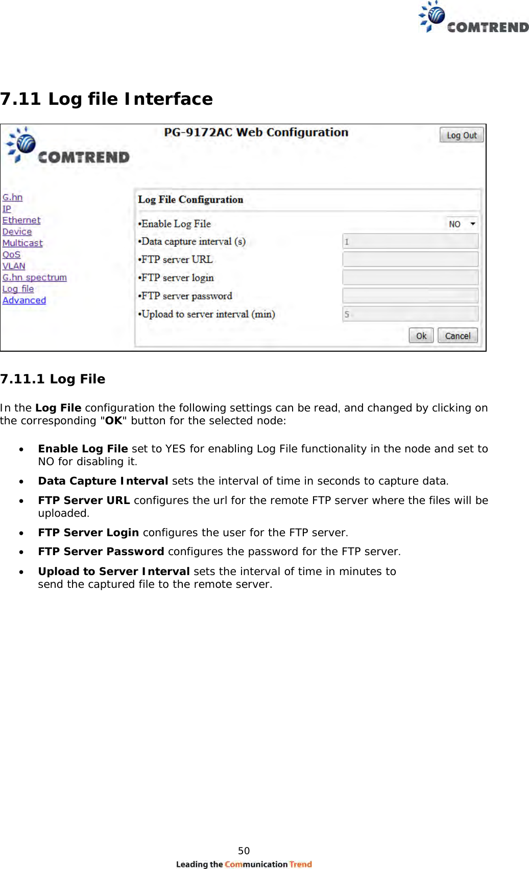  50   7.11 Log file Interface   7.11.1 Log File  In the Log File configuration the following settings can be read, and changed by clicking on the corresponding &quot;OK&quot; button for the selected node:   Enable Log File set to YES for enabling Log File functionality in the node and set to NO for disabling it.   Data Capture Interval sets the interval of time in seconds to capture data.   FTP Server URL configures the url for the remote FTP server where the files will be uploaded.   FTP Server Login configures the user for the FTP server.   FTP Server Password configures the password for the FTP server.   Upload to Server Interval sets the interval of time in minutes to send the captured file to the remote server. 