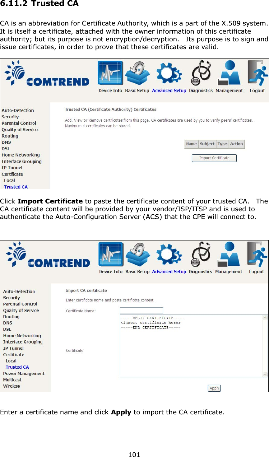 1016.11.2 Trusted CACA is an abbreviation for Certificate Authority, which is a part of the X.509 system.   It is itself a certificate, attached with the owner information of this certificate authority; but its purpose is not encryption/decryption.    Its purpose is to sign and issue certificates, in order to prove that these certificates are valid.Click Import Certificate to paste the certificate content of your trusted CA.  The CA certificate content will be provided by your vendor/ISP/ITSP and is used to authenticate the Auto-Configuration Server (ACS) that the CPE will connect to.Enter a certificate name and click Apply to import the CA certificate.