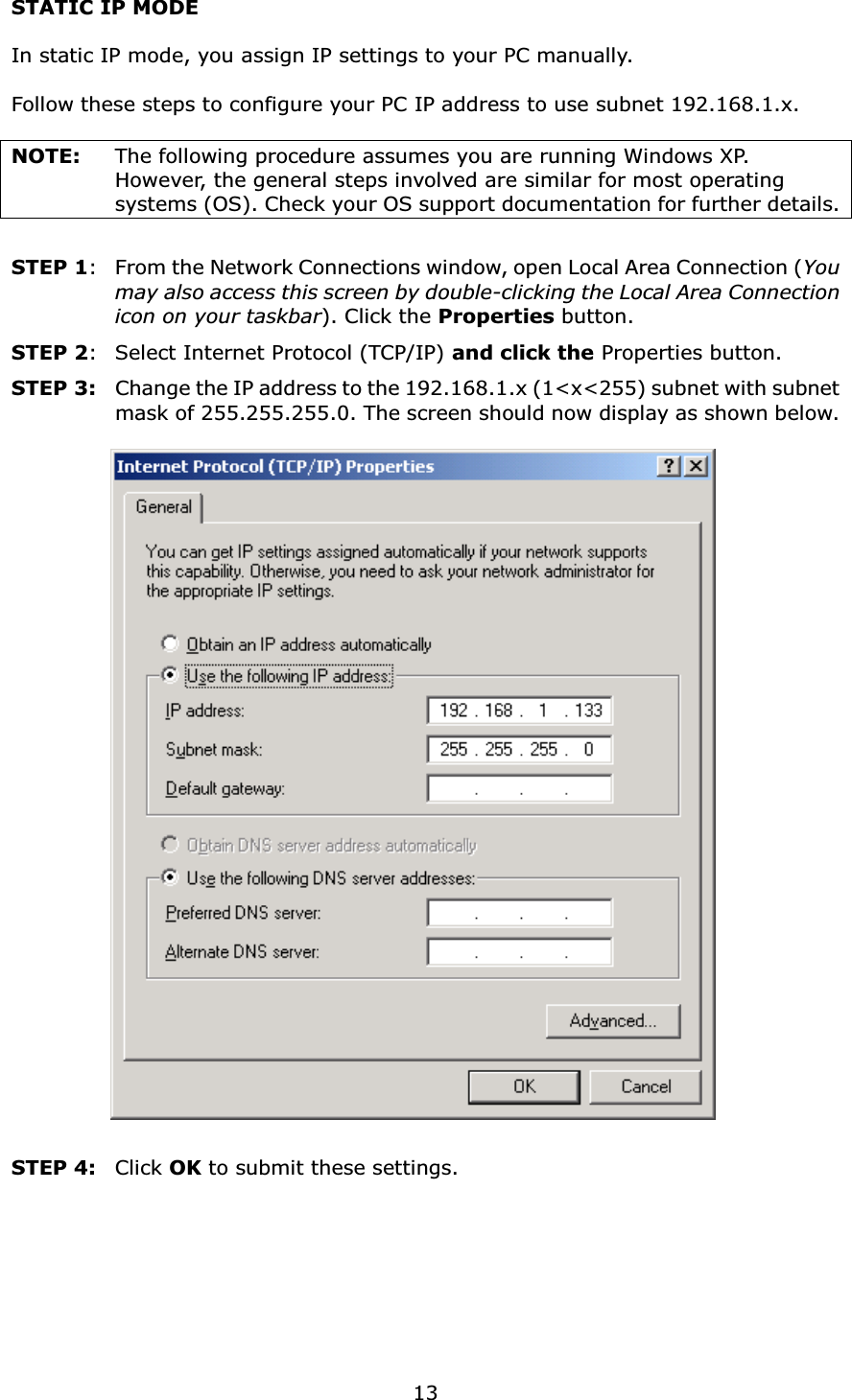 13STATIC IP MODEIn static IP mode, you assign IP settings to your PC manually.Follow these steps to configure your PC IP address to use subnet 192.168.1.x.NOTE: The following procedure assumes you are running Windows XP.   However, the general steps involved are similar for most operating systems (OS). Check your OS support documentation for further details.STEP 1: From the Network Connections window, open Local Area Connection (You may also access this screen by double-clicking the Local Area Connection icon on your taskbar). Click the Properties button.STEP 2: Select Internet Protocol (TCP/IP) and click the Properties button.STEP 3: Change the IP address to the 192.168.1.x (1&lt;x&lt;255) subnet with subnet mask of 255.255.255.0. The screen should now display as shown below.STEP 4:  Click OK to submit these settings.