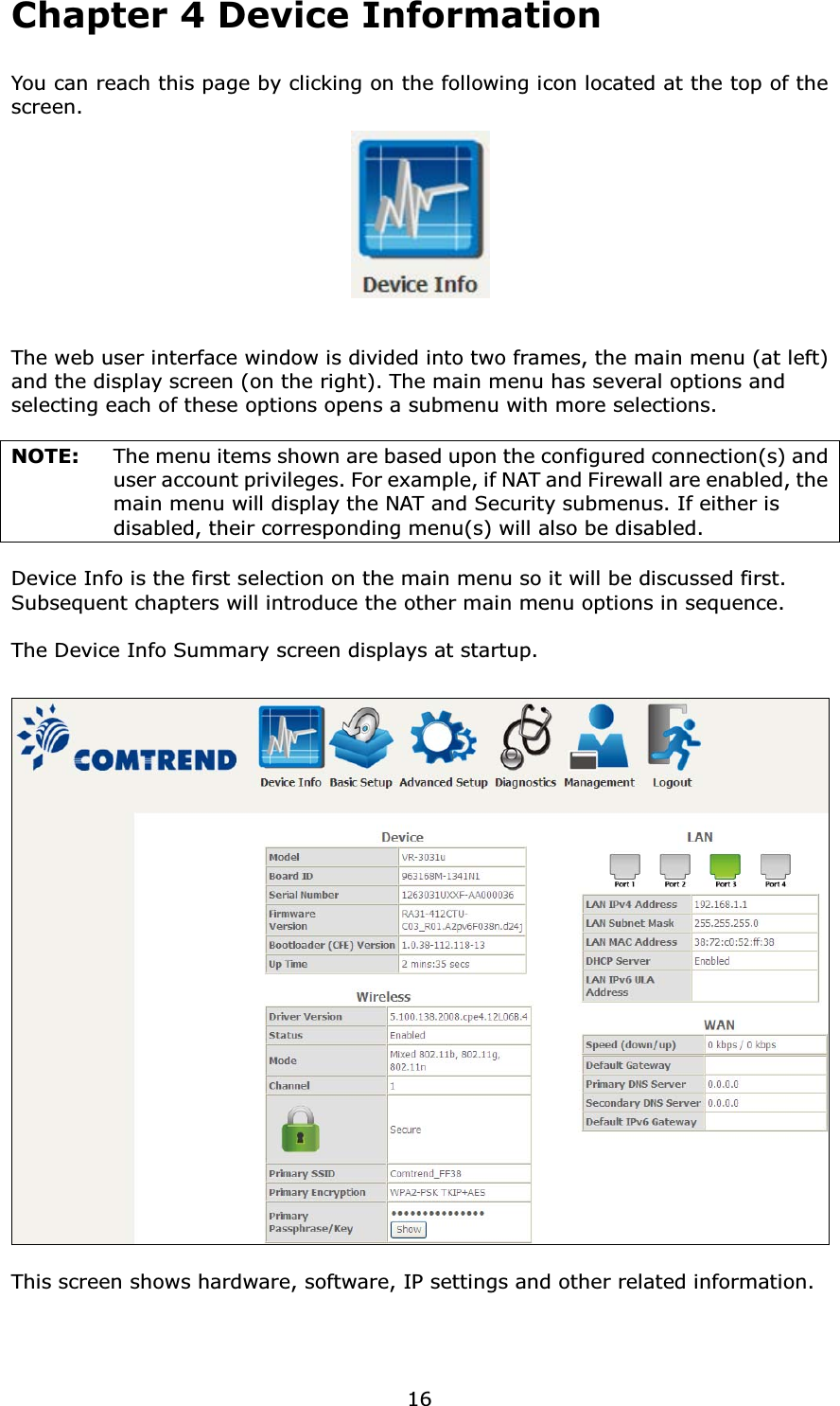 16Chapter 4 Device InformationYou can reach this page by clicking on the following icon located at the top of the screen.The web user interface window is divided into two frames, the main menu (at left) and the display screen (on the right). The main menu has several options and selecting each of these options opens a submenu with more selections.NOTE:  The menu items shown are based upon the configured connection(s) and user account privileges. For example, if NAT and Firewall are enabled, the main menu will display the NAT and Security submenus. If either is disabled, their corresponding menu(s) will also be disabled.Device Info is the first selection on the main menu so it will be discussed first.   Subsequent chapters will introduce the other main menu options in sequence.The Device Info Summary screen displays at startup.This screen shows hardware, software, IP settings and other related information.
