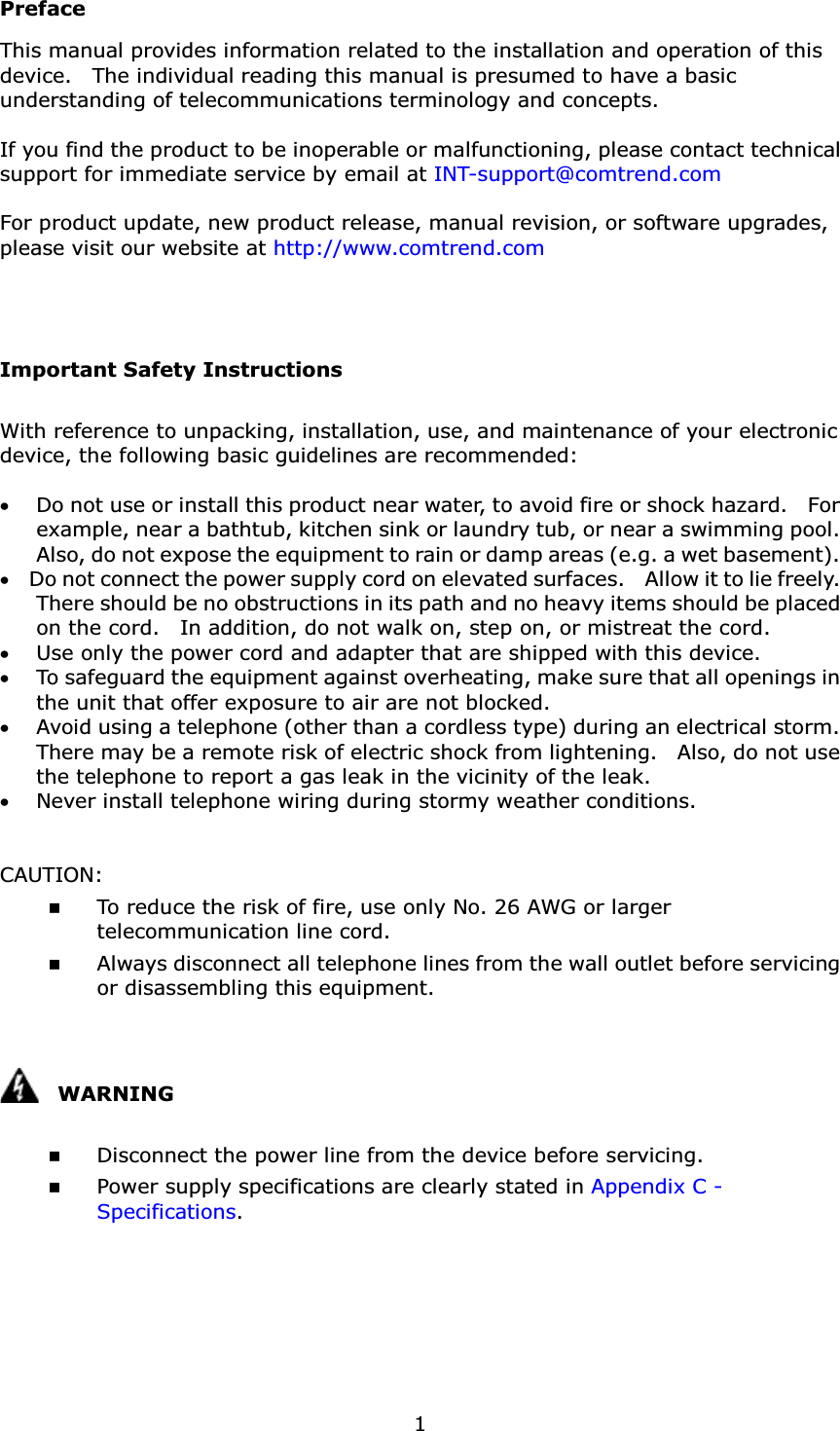 1PrefaceThis manual provides information related to the installation and operation of this device.    The individual reading this manual is presumed to have a basic understanding of telecommunications terminology and concepts.   If you find the product to be inoperable or malfunctioning, please contact technical support for immediate service by email at INT-support@comtrend.comFor product update, new product release, manual revision, or software upgrades, please visit our website at http://www.comtrend.comImportant Safety InstructionsWith reference to unpacking, installation, use, and maintenance of your electronic device, the following basic guidelines are recommended:x Do not use or install this product near water, to avoid fire or shock hazard.    For example, near a bathtub, kitchen sink or laundry tub, or near a swimming pool.   Also, do not expose the equipment to rain or damp areas (e.g. a wet basement).x Do not connect the power supply cord on elevated surfaces.    Allow it to lie freely.   There should be no obstructions in its path and no heavy items should be placed on the cord.    In addition, do not walk on, step on, or mistreat the cord.x Use only the power cord and adapter that are shipped with this device.x To safeguard the equipment against overheating, make sure that all openings in the unit that offer exposure to air are not blocked.x Avoid using a telephone (other than a cordless type) during an electrical storm.   There may be a remote risk of electric shock from lightening.    Also, do not use the telephone to report a gas leak in the vicinity of the leak.x Never install telephone wiring during stormy weather conditions.CAUTION: To reduce the risk of fire, use only No. 26 AWG or larger telecommunication line cord. Always disconnect all telephone lines from the wall outlet before servicing or disassembling this equipment.WARNING Disconnect the power line from the device before servicing.  Power supply specifications are clearly stated in Appendix C -Specifications. 