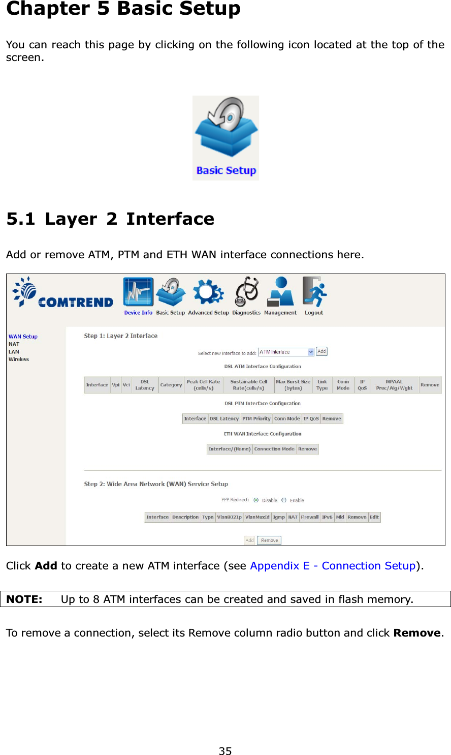 35Chapter 5 Basic SetupYou can reach this page by clicking on the following icon located at the top of the screen.5.1 Layer 2 InterfaceAdd or remove ATM, PTM and ETH WAN interface connections here.Click Add to create a new ATM interface (see Appendix E - Connection Setup).NOTE: Up to 8 ATM interfaces can be created and saved in flash memory.To remove a connection, select its Remove column radio button and click Remove.