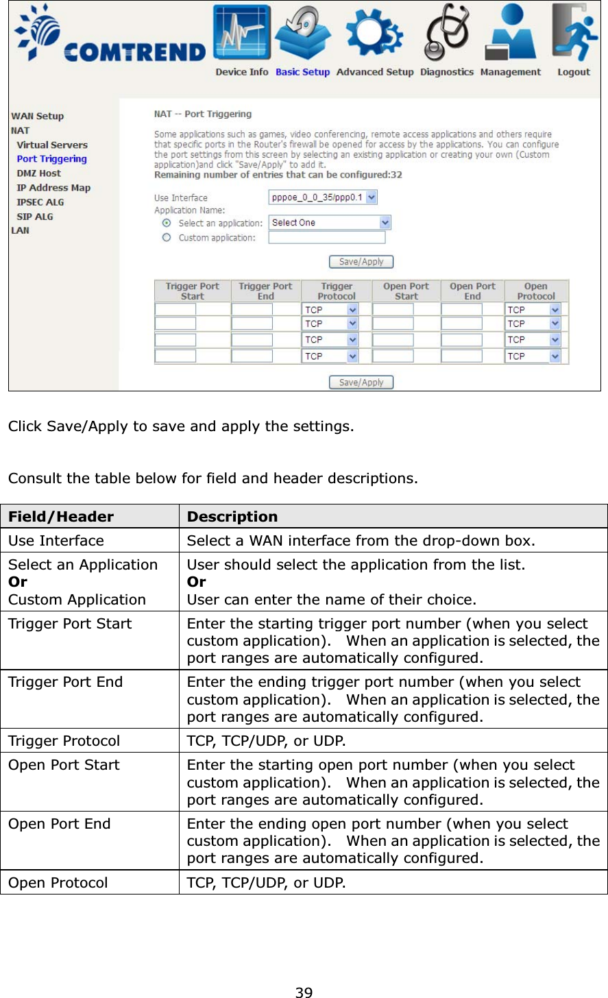 39Click Save/Apply to save and apply the settings.Consult the table below for field and header descriptions.Field/Header DescriptionUse Interface Select a WAN interface from the drop-down box.Select an ApplicationOrCustom ApplicationUser should select the application from the list.OrUser can enter the name of their choice.Trigger Port Start Enter the starting trigger port number (when you select custom application).    When an application is selected, the port ranges are automatically configured.Trigger Port End Enter the ending trigger port number (when you select custom application).    When an application is selected, the port ranges are automatically configured.Trigger Protocol TC P,  T C P / U D P,  o r  U D P.Open Port Start Enter the starting open port number (when you select custom application).    When an application is selected, the port ranges are automatically configured.Open Port End Enter the ending open port number (when you select custom application).    When an application is selected, theport ranges are automatically configured.Open Protocol TC P,  T C P / U D P,  o r  U D P.