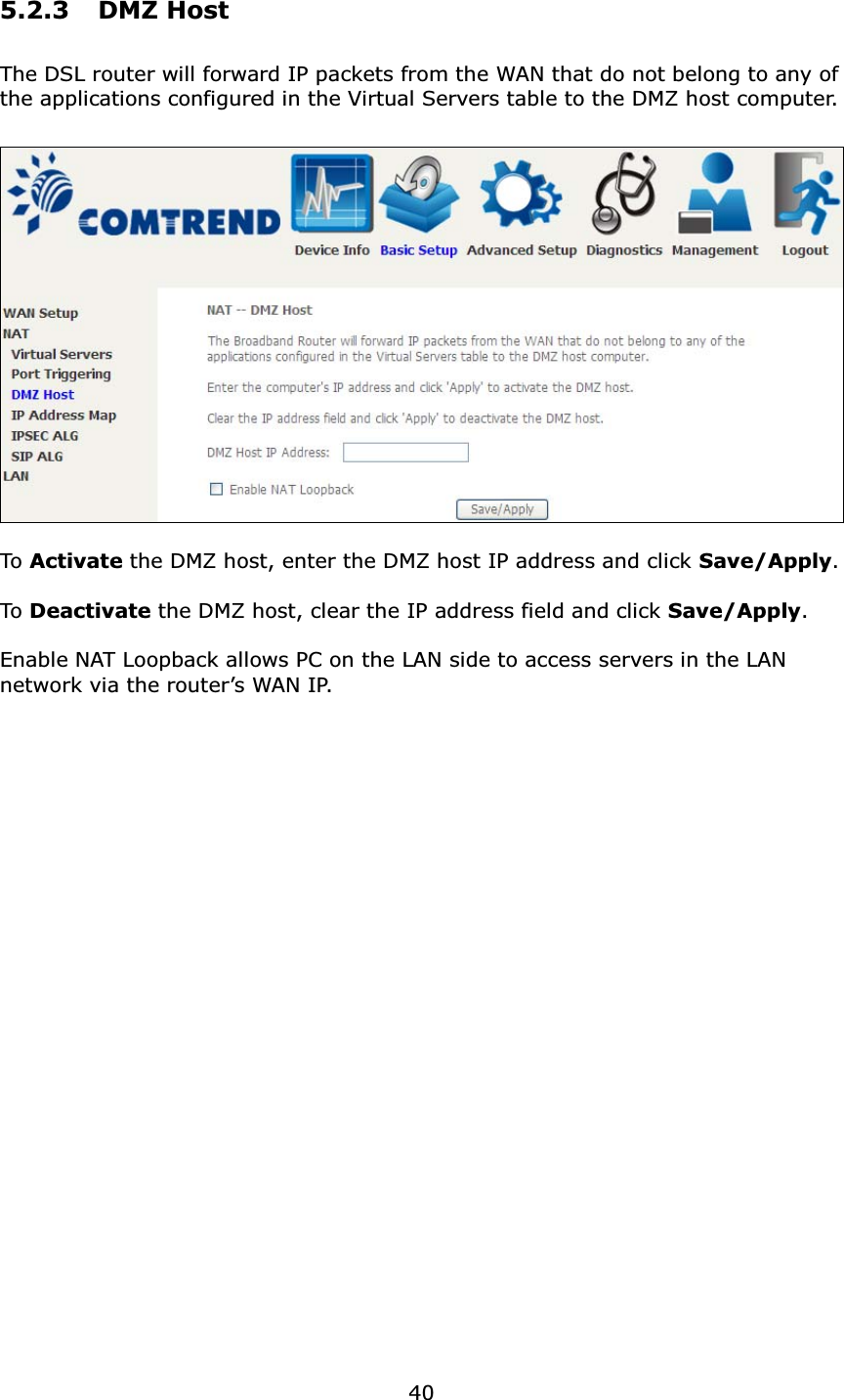 405.2.3 DMZ HostThe DSL router will forward IP packets from the WAN that do not belong to any of the applications configured in the Virtual Servers table to the DMZ host computer.To  Activate the DMZ host, enter the DMZ host IP address and click Save/Apply.To Deactivate the DMZ host, clear the IP address field and click Save/Apply.Enable NAT Loopback allows PC on the LAN side to access servers in the LAN network via the router’s WAN IP.