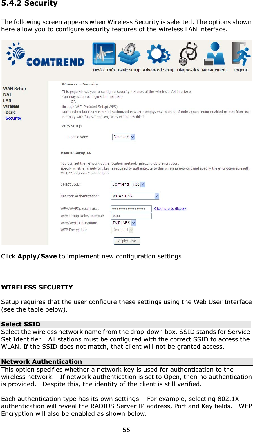 555.4.2 SecurityThe following screen appears when Wireless Security is selected. The options shown here allow you to configure security features of the wireless LAN interface.Click Apply/Save to implement new configuration settings.WIRELESS SECURITYSetup requires that the user configure these settings using the Web User Interface(see the table below).Select SSIDSelect the wireless network name from the drop-down box. SSID stands for Service Set Identifier.    All stations must be configured with the correct SSID to access the WLAN. If the SSID does not match, that client will not be granted access.Network AuthenticationThis option specifies whether a network key is used for authentication to the wireless network.    If network authentication is set to Open, then no authentication is provided.    Despite this, the identity of the client is still verified.   Each authentication type has its own settings.    For example, selecting 802.1X authentication will reveal the RADIUS Server IP address, Port and Key fields.    WEP Encryption will also be enabled as shown below.