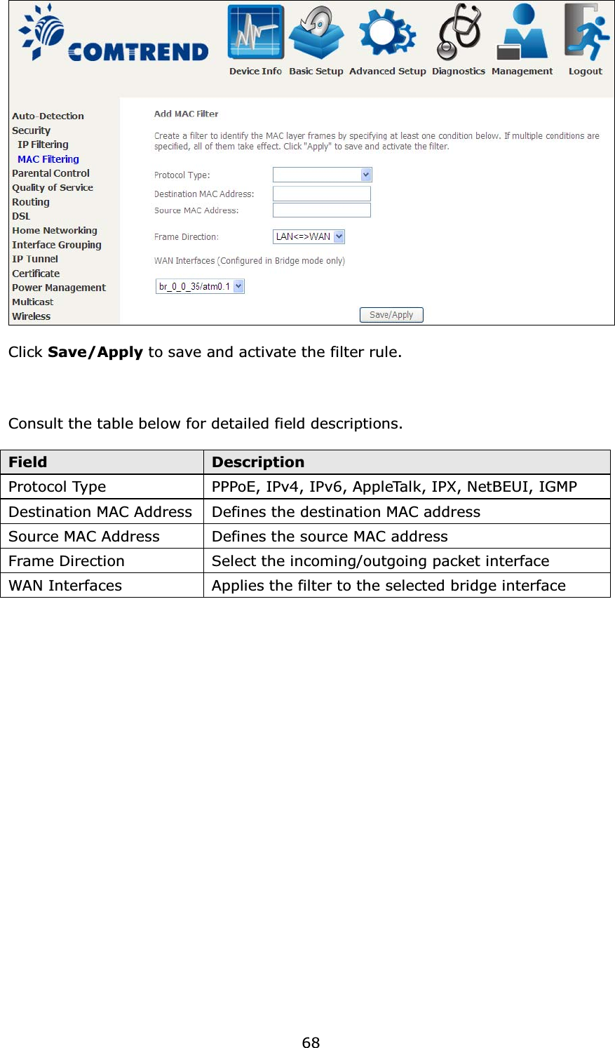 68Click Save/Apply to save and activate the filter rule.Consult the table below for detailed field descriptions.Field DescriptionProtocol Type PPPoE, IPv4, IPv6, AppleTalk, IPX, NetBEUI, IGMPDestination MAC Address Defines the destination MAC addressSource MAC Address Defines the source MAC addressFrame Direction Select the incoming/outgoing packet interfaceWAN Interfaces Applies the filter to the selected bridge interface