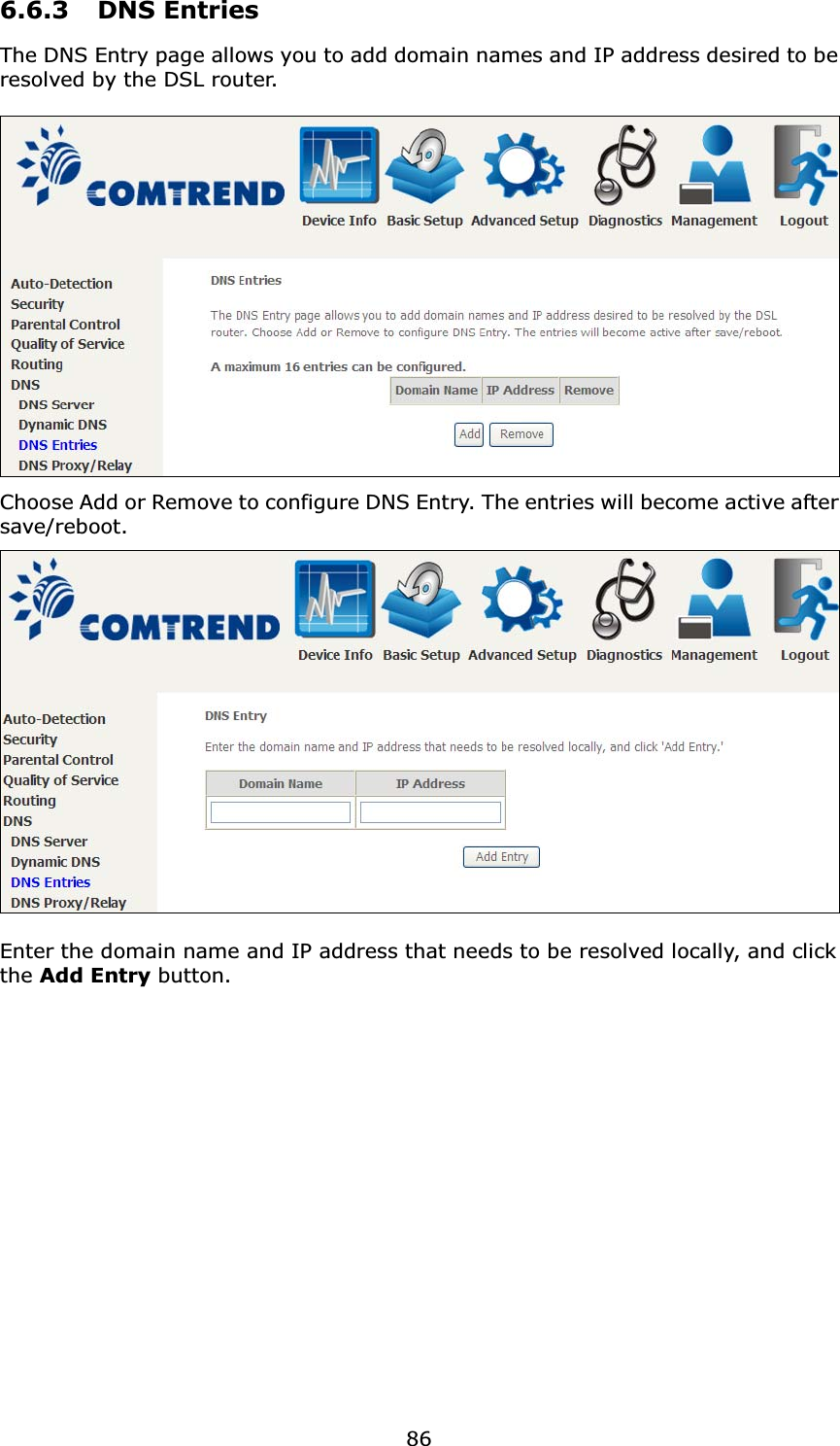 866.6.3 DNS EntriesThe DNS Entry page allows you to add domain names and IP address desired to be resolved by the DSL router. Choose Add or Remove to configure DNS Entry. The entries will become active after save/reboot.Enter the domain name and IP address that needs to be resolved locally, and click the Add Entry button.  