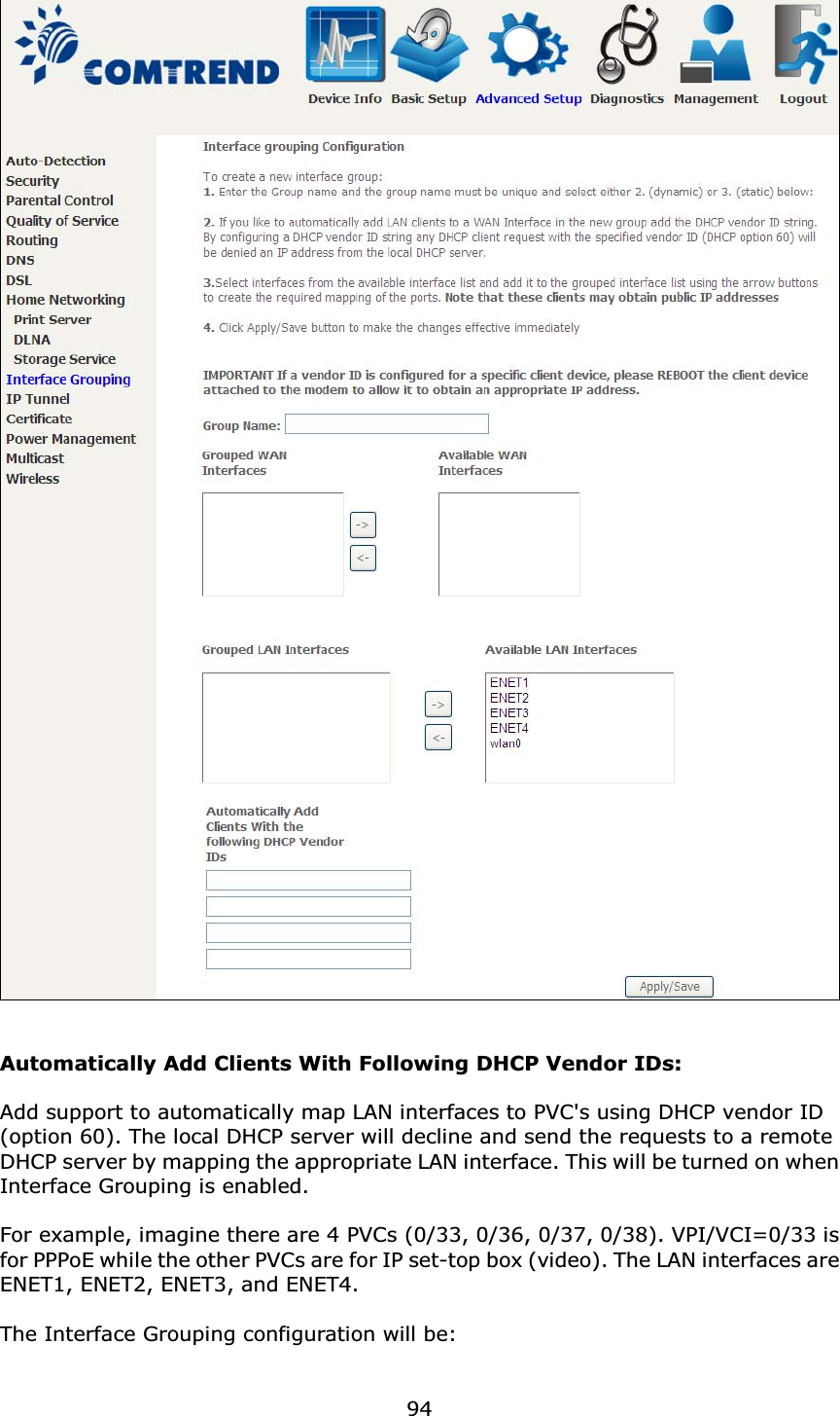 94Automatically Add Clients With Following DHCP Vendor IDs:Add support to automatically map LAN interfaces to PVC&apos;s using DHCP vendor ID (option 60). The local DHCP server will decline and send the requests to a remote DHCP server by mapping the appropriate LAN interface. This will be turned on when Interface Grouping is enabled.For example, imagine there are 4 PVCs (0/33, 0/36, 0/37, 0/38). VPI/VCI=0/33 is for PPPoE while the other PVCs are for IP set-top box (video). The LAN interfaces are ENET1, ENET2, ENET3, and ENET4.The Interface Grouping configuration will be: