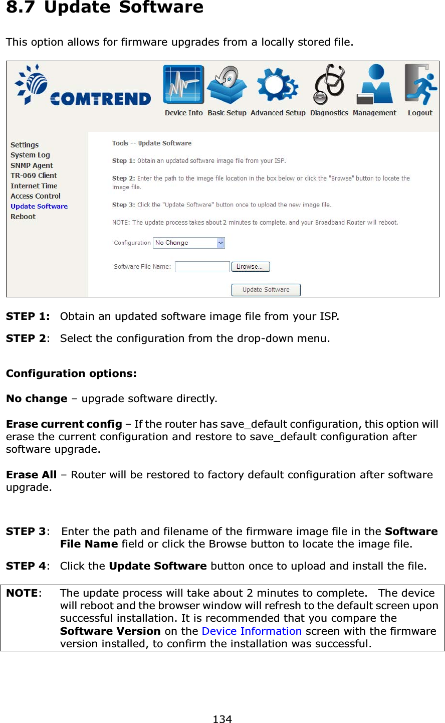 1348.7 Update SoftwareThis option allows for firmware upgrades from a locally stored file.STEP 1: Obtain an updated software image file from your ISP.STEP 2: Select the configuration from the drop-down menu.Configuration options: No change – upgrade software directly.Erase current config – If the router has save_default configuration, this option will erase the current configuration and restore to save_default configuration after software upgrade.Erase All – Router will be restored to factory default configuration after software upgrade.STEP 3: Enter the path and filename of the firmware image file in the SoftwareFile Name field or click the Browse button to locate the image file.STEP 4: Click the Update Software button once to upload and install the file.NOTE: The update process will take about 2 minutes to complete.    The device will reboot and the browser window will refresh to the default screen upon successful installation. It is recommended that you compare the Software Version on the Device Information screen with the firmware version installed, to confirm the installation was successful.   