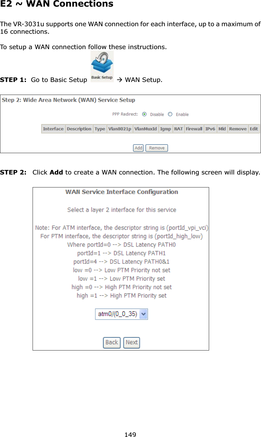 149E2 ~ WAN ConnectionsThe VR-3031u supports one WAN connection for each interface, up to a maximum of 16 connections.To setup a WAN connection follow these instructions.STEP 1: Go to Basic Setup ÆWAN Setup.STEP 2: Click Add to create a WAN connection. The following screen will display.