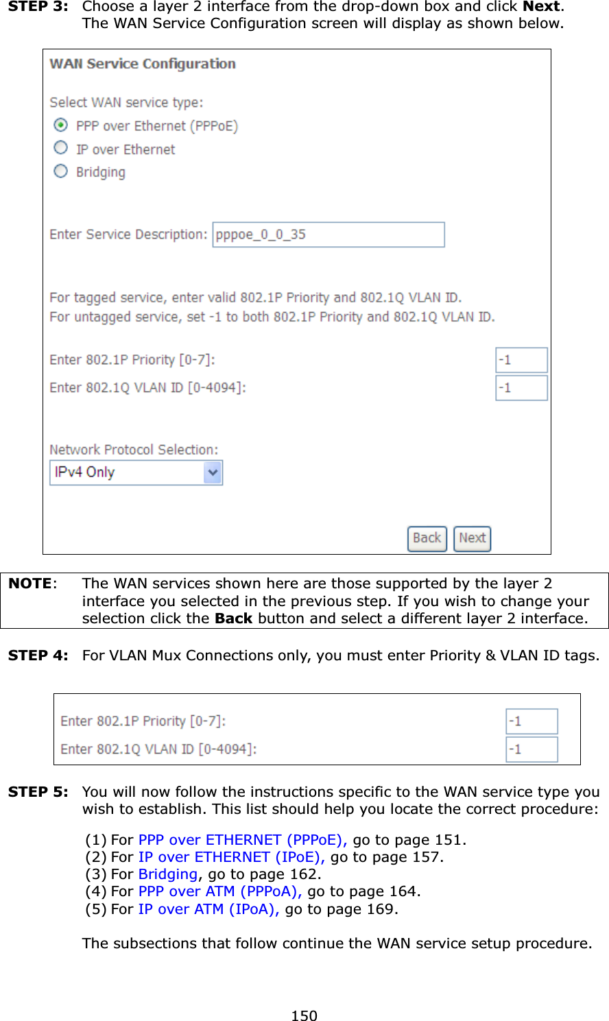 150STEP 3: Choose a layer 2 interface from the drop-down box and click Next. The WAN Service Configuration screen will display as shown below.NOTE: The WAN services shown here are those supported by the layer 2 interface you selected in the previous step. If you wish to change yourselection click the Back button and select a different layer 2 interface.STEP 4: For VLAN Mux Connections only, you must enter Priority &amp; VLAN ID tags.STEP 5: You will now follow the instructions specific to the WAN service type you wish to establish. This list should help you locate the correct procedure:(1) For PPP over ETHERNET (PPPoE), go to page 151.(2) For IP over ETHERNET (IPoE), go to page 157.(3) For Bridging, go to page 162.(4) For PPP over ATM (PPPoA), go to page 164.(5) For IP over ATM (IPoA), go to page 169.The subsections that follow continue the WAN service setup procedure.   