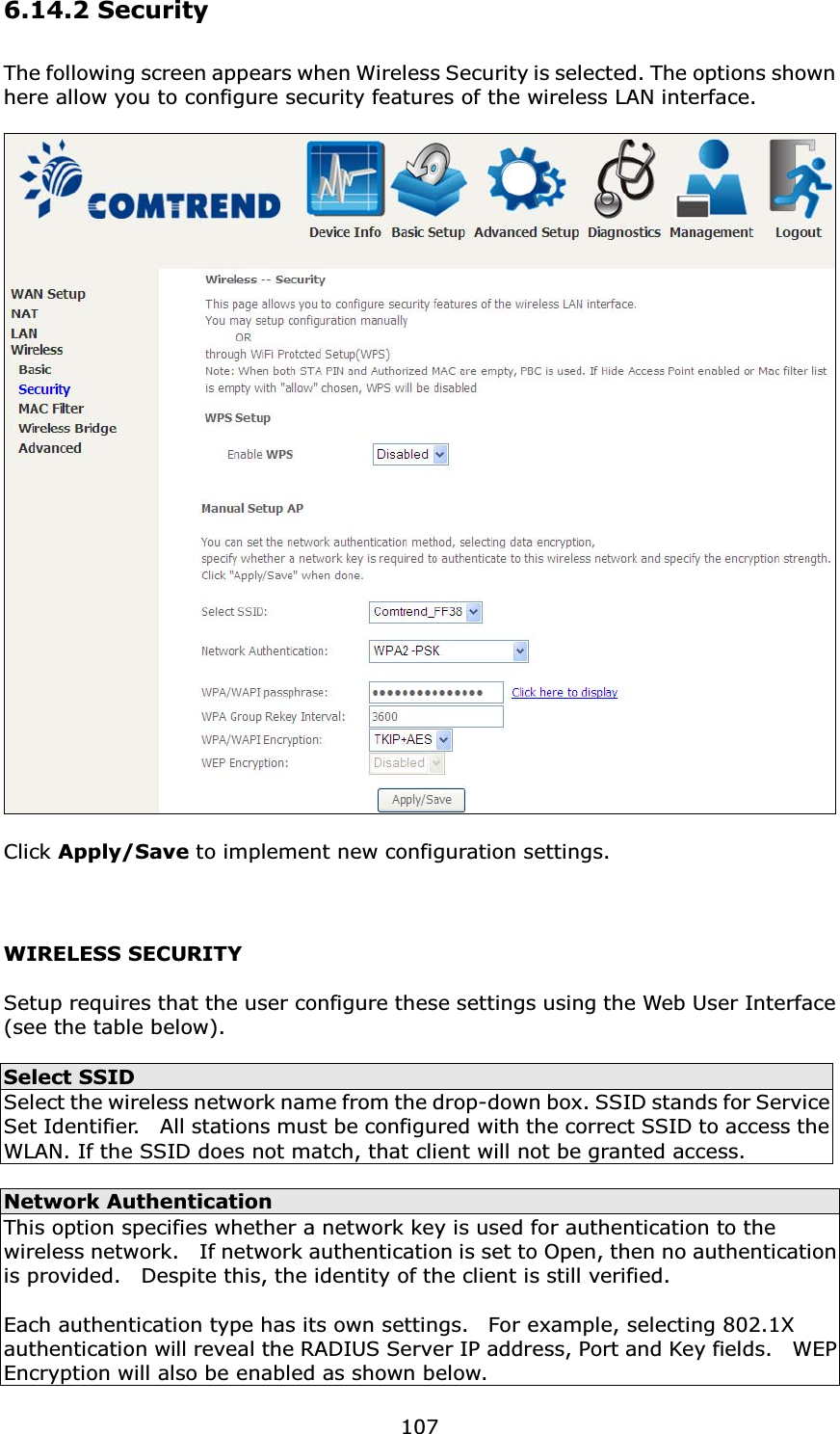 1076.14.2 SecurityThe following screen appears when Wireless Security is selected. The options shown here allow you to configure security features of the wireless LAN interface.Click Apply/Save to implement new configuration settings.WIRELESS SECURITYSetup requires that the user configure these settings using the Web User Interface (see the table below).Select SSIDSelect the wireless network name from the drop-down box. SSID stands for Service Set Identifier.    All stations must be configured with the correct SSID to access the WLAN. If the SSID does not match, that client will not be granted access.Network AuthenticationThis option specifies whether a network key is used for authentication to the wireless network.    If network authentication is set to Open, then no authentication is provided.    Despite this, the identity of the client is still verified.   Each authentication type has its own settings.    For example, selecting 802.1X authentication will reveal the RADIUS Server IP address, Port and Key fields.    WEP Encryption will also be enabled as shown below.