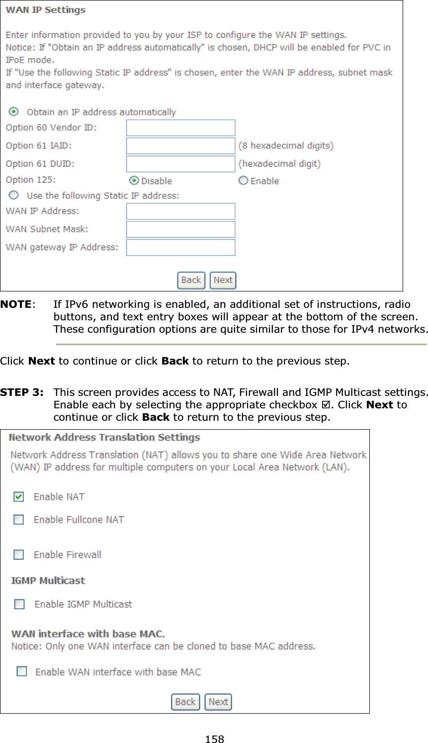 158NOTE: If IPv6 networking is enabled, an additional set of instructions, radio buttons, and text entry boxes will appear at the bottom of the screen.These configuration options are quite similar to those for IPv4 networks.Click Next to continue or click Back to return to the previous step.STEP 3: This screen provides access to NAT, Firewall and IGMP Multicast settings. Enable each by selecting the appropriate checkbox ;. Click Next to continue or click Back to return to the previous step.