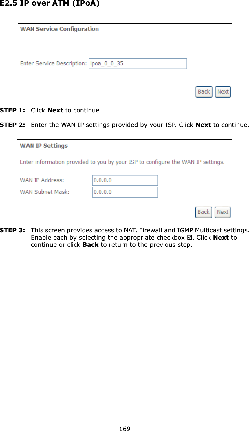 169E2.5 IP over ATM (IPoA)STEP 1: Click Next to continue.STEP 2: Enter the WAN IP settings provided by your ISP. Click Next to continue.STEP 3: This screen provides access to NAT, Firewall and IGMP Multicast settings. Enable each by selecting the appropriate checkbox ;. Click Next to continue or click Back to return to the previous step.