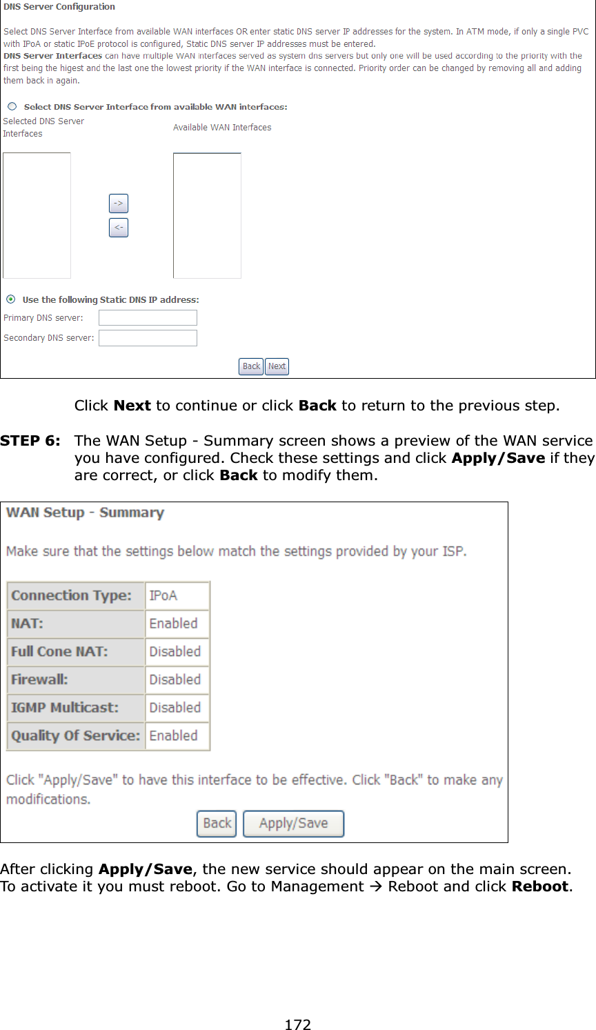 172Click Next to continue or click Back to return to the previous step.STEP 6: The WAN Setup - Summary screen shows a preview of the WAN service you have configured. Check these settings and click Apply/Save if they are correct, or click Back to modify them.After clicking Apply/Save, the new service should appear on the main screen. To activate it you must reboot. Go to Management ÆReboot and click Reboot.