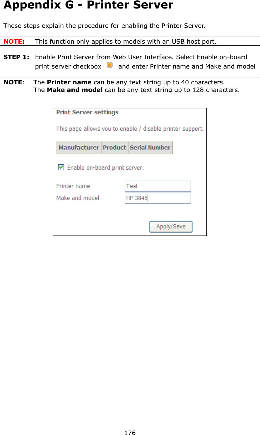 176Appendix G - Printer ServerThese steps explain the procedure for enabling the Printer Server. NOTE:This function only applies to models with an USB host port.STEP 1:  Enable Print Server from Web User Interface. Select Enable on-board print server checkbox  and enter Printer name and Make and modelNOTE:The Printer name can be any text string up to 40 characters.   The Make and model can be any text string up to 128 characters.