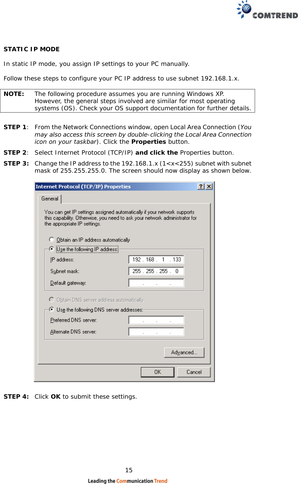    15 STATIC IP MODE  In static IP mode, you assign IP settings to your PC manually.  Follow these steps to configure your PC IP address to use subnet 192.168.1.x.  NOTE:  The following procedure assumes you are running Windows XP.  However, the general steps involved are similar for most operating systems (OS). Check your OS support documentation for further details.  STEP 1:  From the Network Connections window, open Local Area Connection (You may also access this screen by double-clicking the Local Area Connection icon on your taskbar). Click the Properties button. STEP 2:  Select Internet Protocol (TCP/IP) and click the Properties button. STEP 3:  Change the IP address to the 192.168.1.x (1&lt;x&lt;255) subnet with subnet mask of 255.255.255.0. The screen should now display as shown below.      STEP 4:  Click OK to submit these settings.  